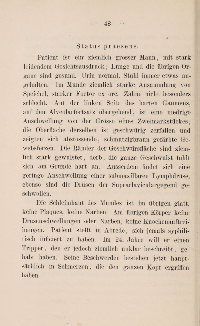 Status praesens. Patient ist ein' ziemlich grosser Mann, mit stark leidendem Gesichtsausdruck; Lunge und die übrigen Or¬ gane sind gesund. Urin normal, Stuhl immer etwas an¬ gehalten. Im Munde ziemlich starke Ansammlung von Speichel, starker Foetor ex ore. Zähne nicht besonders schlecht. Auf der linken Seite des harten Gaumens, auf den Alveolarfortsatz übergehend, ist eine niedrige Anschwellung von der Grösse eines Zweimarkstückes; die Oberfläche derselben ist geschwürig zerfallen und zeigten sich abstossende, schmutzigbraun gefärbte Ge- websfetzen. Die Ränder der Geschwürsfläche sind ziem¬ lich stark gewulstet, derb, die ganze Geschwulst fühlt sich am Grunde hart an. Ausserdem findet sich eine geringe Anschwellung einer submaxillaren Lymphdriise, ebenso sind die Drüsen der Supraclaviculargegend ge¬ schwollen. Die Schleimhaut des Mundes ist im übrigen glatt, keine Plaques, keine Narben. Am übrigen Körper keine Drüsenschwellungen oder Narben, keine Knochenauftrei¬ bungen. Patient stellt in Abrede, sich jemals syphili¬ tisch inficiert zu haben. Im 24. Jahre will er einen Tripper, den er jedoch ziemlich unklar beschreibt, ge¬ habt haben. Seine Beschwerden bestehen jetzt haupt¬ sächlich in Schmerzen, die den ganzen Kopf ergriffen haben.