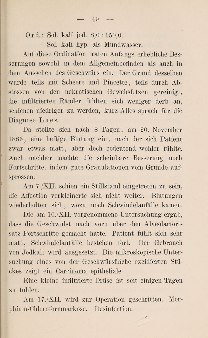 Ord.: Sol. kali jod. 8,0 : 150,0. Sol. kali hyp. als Mundwasser. Auf diese Ordination traten Anfangs erhebliche Bes¬ serungen sowohl in dem Allgemeinbefinden als auch in dem Aussehen des Geschwürs ein. Der Grund desselben wurde teils mit Scheere und Pincette. teils durch Ab- / stossen von den nekrotischen Gewebsfetzen gereinigt, die infiltrierten Bänder fühlten sich weniger derb an, schienen niedriger zu werden, kurz Alles sprach für die Diagnose Lues. Da stellte sich nach 8 Tagen, am 20. November 1886, eine heftige Blutung ein , nach der sich Patient zwar etwas matt, aber doch bedeutend woliler fühlte. Auch nachher machte die scheinbare Besserung noch Fortschritte, indem gute Granulationen vom Grunde auf¬ sprossen. Am 7./XII. schien ein Stillstand eingetreten zu sein, die Affection verkleinerte sich nicht weiter. Blutungen wiederholten sich, wozu noch Schwindelanfälle kamen. Die am 10./XII. vorgenommene Untersuchung ergab, dass die Geschwulst nach vorn über den Alveolarfort¬ satz Fortschritte gemacht hatte, Patient fühlt sich sehr matt, Schwindelanfälle bestehen fort. Der Gebrauch von Jodkali wird ausgesetzt. Die mikroskopische Unter¬ suchung eines von der Geschwürsfläche excidierten Stü¬ ckes zeigt ein Carcinoma epitheliale. Eine kleine infiltrierte Drüse ist seit einigen Tagen zu fühlen. Am 17./XII. wird zur Operation geschritten. Mor¬ phium-Chloroformnarkose. Desinfection. 4