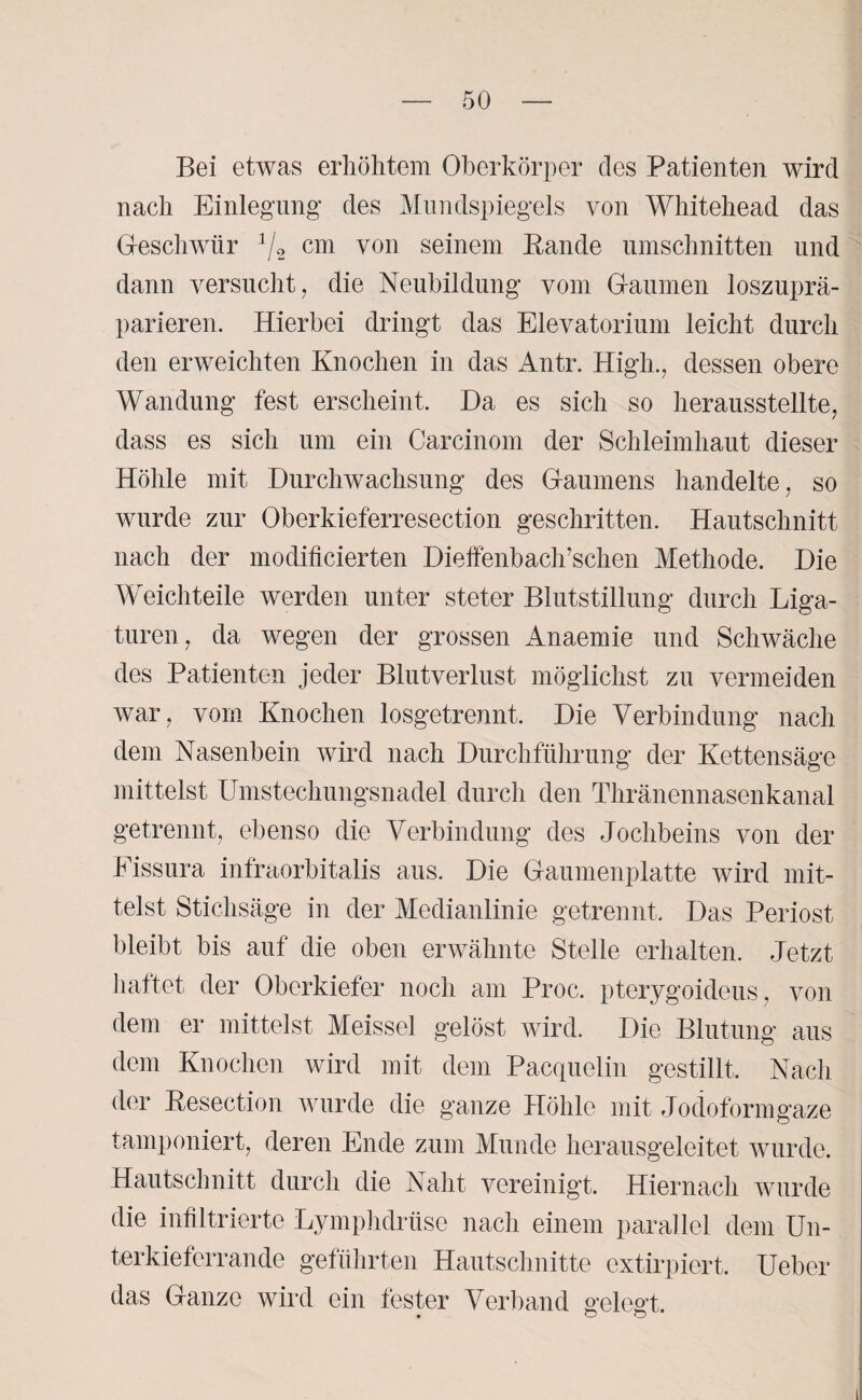 Bei etwas erhöhtem Oberkörper des Patienten wird nach Einlegung des Mundspiegels von Whitehead das Geschwür 1/2 cm von seinem Bande Umschnitten und dann versucht, die Neubildung vom Gaumen loszuprä¬ parieren. Hierbei dringt das Elevatorium leicht durch den erweichten Knochen in das Antr. High., dessen obere Wandung fest erscheint. Da es sich so herausstellte, dass es sich um ein Carcinom der Schleimhaut dieser Höhle mit Durchwachsung des Gaumens handelte, so wurde zur Oberkieferresection geschritten. Hautschnitt nach der modificierten Dieffenbach’schen Methode. Die Weichteile werden unter steter Blutstillung durch Liga¬ turen, da wegen der grossen Anaemie und Schwäche des Patienten jeder Blutverlust möglichst zu vermeiden war, vom Knochen losgetrennt. Die Verbindung nach dem Nasenbein wird nach Durchführung der Kettensäge mittelst Umstechungsnadel durch den Thränennasenkanal getrennt, ebenso die Verbindung des Jochbeins von der Eissura infraorbitalis aus. Die Gaumenplatte wird mit¬ telst Stichsäge in der Medianlinie getrennt. Das Periost bleibt bis auf die oben erwähnte Stelle erhalten. Jetzt hattet der Oberkiefer noch am Proc. pterygoideus, von dem er mittelst Meissei gelöst wird. Die Blutung aus dem Knochen wird mit dem Pacquelin gestillt. Nach der Besection wurde die ganze Höhle mit Jodoformgaze tamponiert, deren Ende zum Munde herausgeleitet wurde. Hautschnitt durch die Naht vereinigt. Hiernach wurde die infiltrierte Lymphdrüse nach einem parallel dem Un¬ terkieferrande geführten Hautschnitte extirpiert. Ueber das Ganze wird ein fester Verband gelegt.