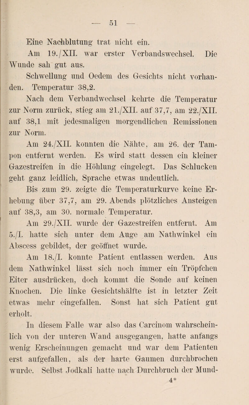 Eine Nachblutung“ trat nicht ein. Am 19./XII. war erster Verbandswechsel. Die Wunde sah gut aus. Schwellung und Oedem des Gesichts nicht vorhan¬ den. Temperatur 38,2. Nach dem Verbandwechsel kehrte die Temperatur zur Norm zurück, stieg am 21./XII. auf 37,7, am 22./XII. auf 38,1 mit jedesmaligen morgendlichen Remissionen zur Norm. Am 24./XII. konnten die Nähte, am 26. der Tam¬ pon entfernt werden. Es wird statt dessen ein kleiner Gazestreifen in die Höhlung eingelegt. Das Schlucken geht ganz leidlich, Sprache etwas undeutlich. Bis zum 29. zeigte die Temperaturkurve keine Er¬ hebung über 37,7, am 29. Abends plötzliches Ansteigen auf 38,3, am 30. normale Temperatur. Am 29./XII. wurde der Gazestreifen entfernt. Am 5./I. hatte sich unter dem Auge am Nathwinkel ein Abscess gebildet, der geöffnet wurde. Am 18./I. konnte Patient entlassen werden. Aus dem Nathwinkel lässt sich noch immer ein Tröpfchen Eiter ausdrücken, doch kommt die Sonde auf keinen Knochen. Die linke Gesichtshälfte ist in letzter Zeit etwas mehr eingefallen. Sonst hat sich Patient gut erholt. In diesem Falle war also das Carcinom wahrschein¬ lich von der unteren Wand ausgegangen, hatte anfangs wenig Erscheinungen gemacht und war dem Patienten erst aufgefallen, als der harte Gaumen durchbrochen wurde. Selbst Jodkali hatte nach Durchbruch der Mund- 4*