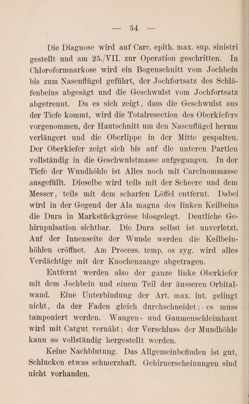 Die Diagnose wird auf Care, epith. max. sup. sinistri gestellt und am 25./VII. zur Operation geschritten. In Chloroformnarkose wird ein Bogenschnitt vom Jochbein bis zum Nasenflügel geführt, der Jochfortsatz des Schlä¬ fenbeins abgesägt und die Geschwulst vom Jochfortsatz abgetrennt. Da es sich zeigt, dass die Geschwulst aus der Tiefe kommt, wird die Totalresection des Oberkiefers vorgenommen, der Hautschnitt um den Nasenflügel herum verlängert und die Oberlippe in der Mitte gespalten. Der Oberkiefer zeigt sich bis auf die unteren Partien vollständig in die Geschwulstmasse aufgegangen. In der Tiefe der Wundhöhle ist Alles noch mit Carcinommasse ausgefüllt. Dieselbe wird teils mit der Scheere und dem Messer, teils mit dem scharfen Löffel entfernt. Dabei wird in der Gegend der Ala magna des linken Keilbeins die Dura in Markstückgrösse blosgelegt. Deutliche Ge¬ hirnpulsation sichtbar. Die Dura selbst ist unverletzt. Auf der Innenseite der Wunde werden die Keilbein¬ höhlen eröffnet. Am Process. ternp. os zyg. wird alles Verdächtige mit der Knochenzange abgetragen. Entfernt werden also der ganze linke Oberkiefer mit dem Jochbein und einem Teil der äusseren Orbital¬ wand. Eine Unterbindung der Art. max. int. gelingt nicht, da der Faden gleich durchschneidet; - es muss tamponiert werden. Wangen- und Gaumenschleimhaut wird mit Catgut vernäht; der Verschluss der Mundhöhle kann so vollständig hergestellt werden. Keine Nachblutung. Das Allgemeinbefinden ist gut, Schlucken etwas schmerzhaft. Gehirnerscheinungen sind nicht vorhanden.