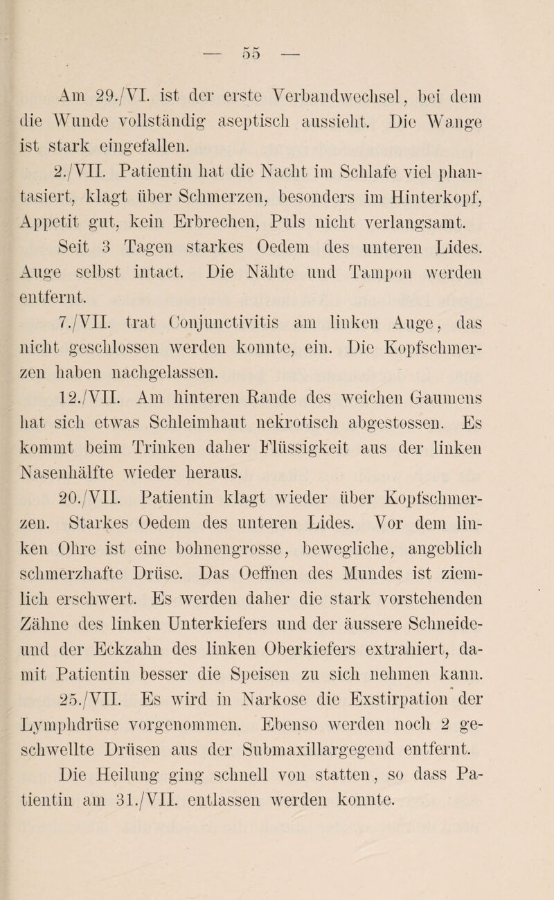 Am 29./VI. ist der erste Verbandwechsel, bei dem die Wunde vollständig aseptisch aussieht. Die Wange ist stark eingefallen. 2./VII. Patientin hat die Nacht im Schlafe viel phan¬ tasiert, klagt über Schmerzen, besonders im Hinterkopf, Appetit gut, kein Erbrechen, Puls nicht verlangsamt. Seit 3 Tagen starkes Oedem des unteren Lides. Auge selbst intact. Die Nähte und Tampon werden entfernt. 7./VII. trat Conjunctivitis am linken Auge, das nicht geschlossen werden konnte, ein. Die Kopfschmer¬ zen haben nachgelassen. 12./VII. Am hinteren Rande des weichen Gaumens hat sich etwas Schleimhaut nekrotisch abgestossen. Es kommt beim Trinken daher Elüssigkeit aus der linken Nasenhälfte wieder heraus. 20. VII. Patientin klagt wieder über Kopfschmer¬ zen. Starkes Oedem des unteren Lides. Vor dem lin¬ ken Ohre ist eine bohnengrosse, bewegliche, angeblich schmerzhafte Drüse. Das Oeffnen des Mundes ist ziem¬ lich erschwert. Es werden daher die stark vorstehenden Zähne des linken Unterkiefers und der äussere Schneide- und der Eckzahn des linken Oberkiefers extrahiert, da¬ mit Patientin besser die Speisen zu sich nehmen kann. 25./VII. Es wird in Narkose die Exstirpation der Lymphdrüse vorgenommen. Ebenso werden noch 2 ge¬ schwellte Drüsen aus der Submaxillargegend entfernt. Die Heilung ging schnell von statten, so dass Pa¬ tientin am 31./VII. entlassen werden konnte.