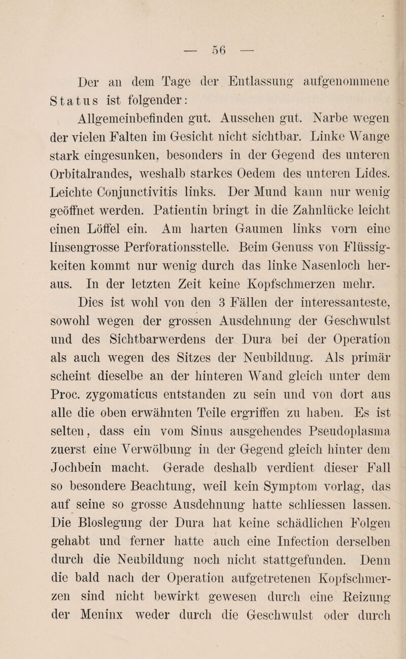 Der an dem Tage der Entlassung aufgenommene Status ist folgender: Allgemeinbefinden gut. Aussehen gut. Narbe wegen der vielen Falten im Gesicht nicht sichtbar. Linke Wange stark eingesunken, besonders in der Gegend des unteren Orbitalrandes, weshalb starkes Oedem des unteren Lides. Leichte Conjunctivitis links. Der Mund kann nur wenig geöffnet werden. Patientin bringt in die Zahnlücke leicht einen Löffel ein. Am harten Gaumen links vorn eine linsengrosse Perforationsstelle. Beim Genuss von Flüssig¬ keiten kommt nur wenig durch das linke Nasenloch her¬ aus. In der letzten Zeit keine Kopfschmerzen mehr. Dies ist wohl von den 3 Fällen der interessanteste, sowohl wegen der grossen Ausdehnung der Geschwulst und des Sichtbarwerdens der Dura bei der Operation als auch wegen des Sitzes der Neubildung. Als primär scheint dieselbe an der hinteren Wand gleich unter dem Proc. zygomaticus entstanden zu sein und von dort aus alle die oben erwähnten Teile ergriffen zu haben. Es ist selten, dass ein vom Sinus ausgehendes Pseudoplasma zuerst eine Verwölbung in der Gegend gleich hinter dem Jochbein macht. Gerade deshalb verdient dieser Fall so besondere Beachtung, weil kein Symptom vorlag, das auf seine so grosse Ausdehnung hatte schliessen lassen. Die Bioslegung der Dura hat keine schädlichen Folgen gehabt und ferner hatte auch eine Infection derselben durch die Neubildung noch nicht stattgefunden. Denn die bald nach der Operation aufgetretenen Kopfschmer¬ zen sind nicht bewirkt gewesen durch eine Reizung der Meninx weder durch die Geschwulst oder durch