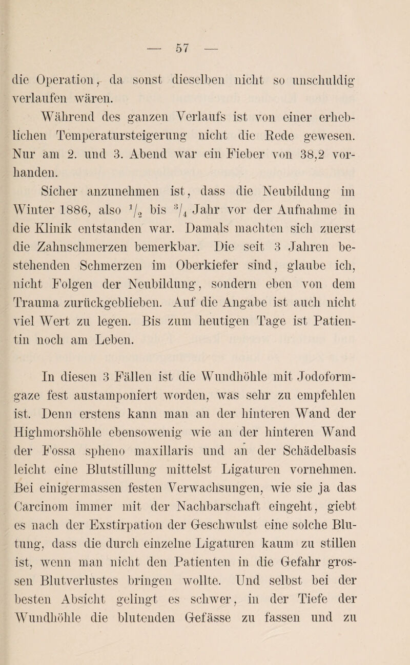 die Operation r da sonst dieselben nicht so unschuldig verlaufen wären. Während des ganzen Verlaufs ist von einer erheb¬ lichen Tempcratnrsteigernng nicht die Rede gewesen. Nur am 2. und 3. Abend Avar ein Fieber von 38.2 vor¬ handen. Sicher anzunehmen ist, dass die Neubildung im Winter 1886, also J/2 bis 3/4 Jahr vor der Aufnahme in die Klinik entstanden war. Damals machten sich zuerst die Zahnschmerzen bemerkbar. Die seit 3 Jahren be¬ stehenden Schmerzen im Oberkiefer sind, glaube ich, nicht Folgen der Neubildung, sondern eben von dem Trauma zurückgeblieben. Auf die Angabe ist auch nicht viel Wert zu legen. Bis zum heutigen Tage ist Patien¬ tin noch am Leben. In diesen 3 Fällen ist die Wundhöhle mit Jodoform¬ gaze fest austamponiert worden, Avas sehr zu empfehlen ist. Denn erstens kann man an der hinteren Wand der Higlimorshöhle ebensowenig Avie an der hinteren Wand der Fossa spheno maxillaris und an der Schädelbasis leicht eine Blutstillung mittelst Ligaturen vornehmen. Bei einigermassen festen Verwachsungen, wie sie ja das Carcinom immer mit der Nachbarschaft eingeht, giebt es nach der Exstirpation der GescliAvulst eine solche Blu¬ tung, dass die durch einzelne Ligaturen kaum zu stillen ist, wenn man nicht den Patienten in die Gefahr gros¬ sen Blutverlustes bringen wollte. Und selbst bei der besten Absicht gelingt es scliAver, in der Tiefe der Wundhöhle die blutenden Gefässe zu fassen und zu