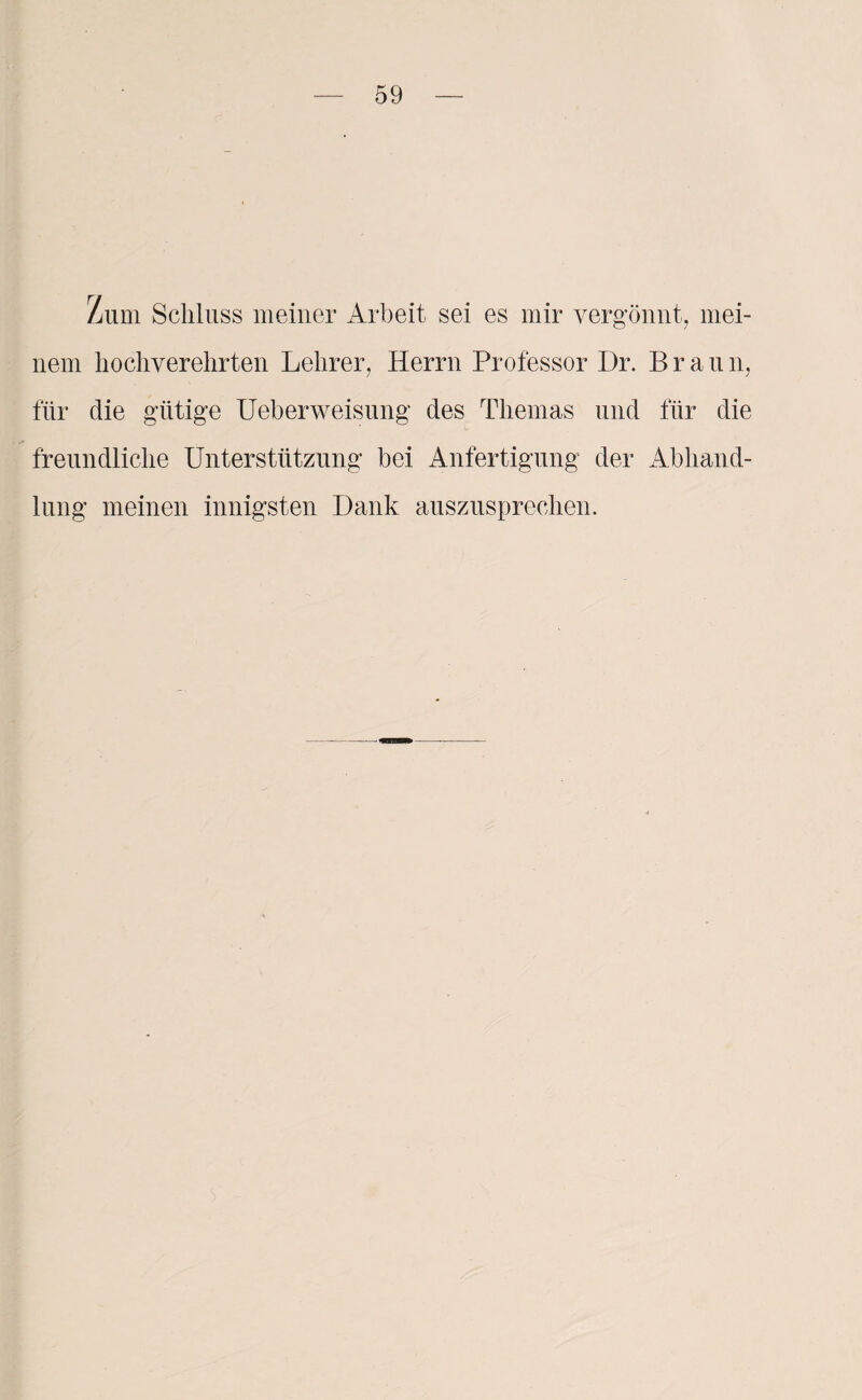 Zum Schluss meiner Arbeit sei es mir vergönnt, mei¬ nem hochverehrten Lehrer, Herrn Professor Dr. Brau n, für die gütige Ueberweisung des Themas und für die freundliche Unterstützung bei Anfertigung der Abhand¬ lung meinen innigsten Dank auszusprechen.