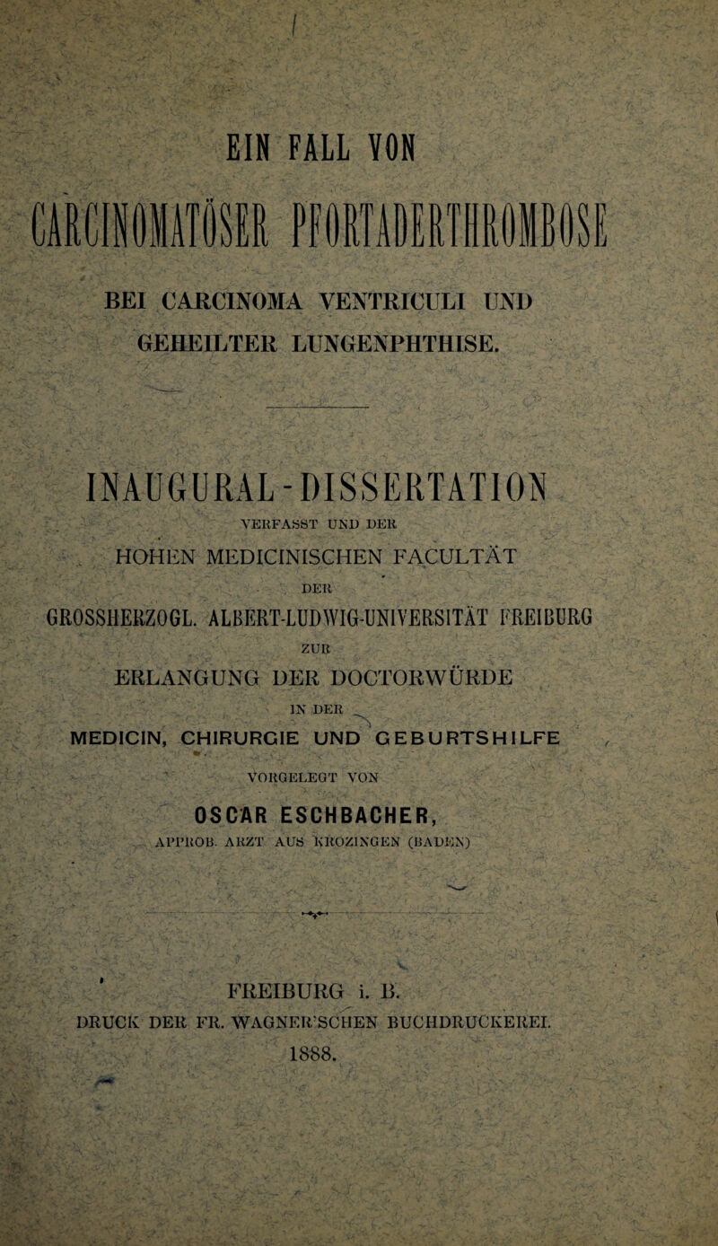 I EIN FALL VON CÄEÜOIATÖSt PfORlADERIHROMBOS l BEI CARCINOMA VENTRICULI UND GEHEILTER LUNGENPHTHISE. INAUGURAL-DISSERTATION VERFASST UNI) DER ♦ _ HOHEN MEDICINISCHEN FACULTÄT DER GROSSHERZOGL. ALBERT-LUDWIG-UNIVERSITÄT FREI BURG ZUR ERLANGUNG DER DOCTORWÜRDE IN DER MEDICIN, CHIRURGIE UND GEBURTSHILFE VORGELEGT VON OSCAR ESCHBACHER, APl’UÖB. ARZT AUS KROZINGEN (BADEN) FREIIBURG i. B. DRUCK DER FR. WAGNERSCHEN BUCH DRUCKEREI. 1888.