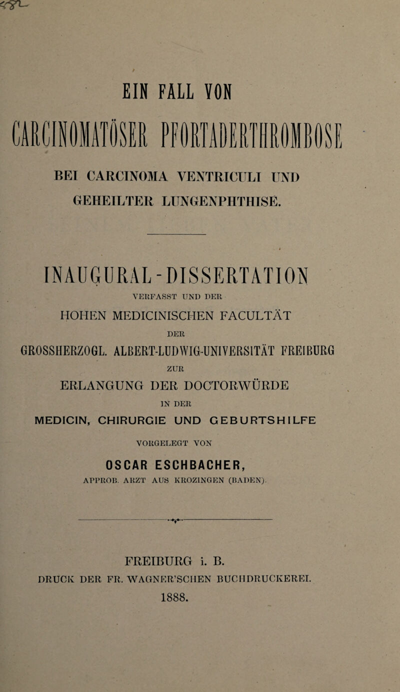 EIN FALL YON UUlt PFORTADERTHROHBOSE BEI CARCINOMA YENTRICULI UND GEHEILTER LUNGENPHTHISE. INAUGURAL-DISSERTATION ♦ VERL1 ASST UND DER HOHEN MEDICINISCHEN FACULTÄT DER GROSSHERZOGL. ALBERT-LUBWIG-UNIVERSITÄT FREI BURG ZUR ERLANGUNG DER DOCTORWÜRDE IN DER MEDICIN, CHIRURGIE UND GEBURTSHILFE VORGELEGT VON OSCAR ESCHBACHER, ATPROB. ARZT AUS KROZINGEN (BADEN). FREIBURG i. B. DRUCK DER FR, WAGNERISCHEN BUCIIDRUCKEREL 1888.