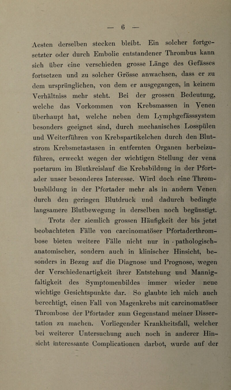 Aesten derselben stecken bleibt. Ein solcher fortge¬ setzter oder durch Embolie entstandener Thrombus kann sich über eine verschieden grosse Länge des Gefässes fortsetzen und zu solcher Grösse anwachsen, dass er zu dem ursprünglichen, von dem er ausgegangen, in keinem Verhältniss mehr steht. Bei der grossen Bedeutung, welche das Vorkommen von Krebsmassen in Yenen überhaupt hat, welche neben dem Lymphgefässsystem besonders geeignet sind, durch mechanisches Losspülen und Weiterführen von Krebspartikelchen durch den Blut¬ strom Krebsmetastasen in entfernten Organen herbeizu¬ führen, erweckt wegen der wichtigen Stellung der vena portarum im Blutkreislauf die Krebsbildung in der Pfort¬ ader unser besonderes Interesse. Wird doch eine Throm¬ busbildung in der Pfortader mehr als in andern Venen durch den geringen Blutdruck und dadurch bedingte langsamere Blutbewegung in derselben noch begünstigt. Trotz der ziemlich grossen Häufigkeit der bis jetzt beobachteten Fälle von carcinomatöser Pfortaderthrom¬ bose bieten weitere Fälle nicht nur in • pathologisch¬ anatomischer, sondern auch in klinischer Hinsicht, be¬ sonders in Bezug auf die Diagnose und Prognose, wegen der Verschiedenartigkeit ihrer Entstehung und Mannig¬ faltigkeit des Symptomenbildes immer wieder neue wichtige Gesichtspunkte dar. So glaubte ich mich auch berechtigt, einen Fall von Magenkrebs mit carcinomatöser Thrombose der Pfortader zum Gegenstand meiner Disser¬ tation zu machen. Vorliegender Krankheitsfall, welcher bei weiterer Untersuchung auch noch in anderer Hin¬ sicht interessante Complicationen darbot, wurde auf der