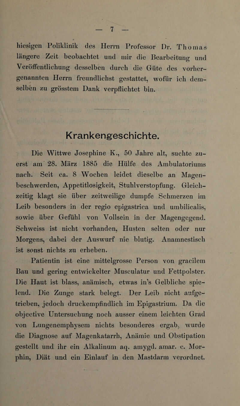 hiesigen Poliklinik des Herrn Professor Dr. Thomas längere Zeit beobachtet und mir die Bearbeitung und Veröffentlichung desselben durch die Güte des vorher¬ genannten Herrn freundlichst gestattet, wofür ich dem¬ selben zu grösstem Dank verpflichtet bin. Krankengeschichte. Die YVittwe Josephine K., 50 Jahre alt, suchte zu¬ erst am 28. März 1885 die Hülfe des Ambulatoriums nach. Seit ca. 8 Wochen leidet dieselbe an Magen¬ beschwerden, Appetitlosigkeit, Stuhlverstopfung. Gleich¬ zeitig klagt sie über zeitweilige dumpfe Schmerzen im Leib besonders in der regio epigastrica und umbilicalis, sowie über Gefühl von Vollsein in der Magengegend. Schweiss ist nicht vorhanden, Husten selten oder nur Morgens, dabei der Auswurf nie blutig. Anamnestisch ist sonst nichts zu erheben. Patientin ist eine mittelgrosse Person von gracilem Bau und gering entwickelter Musculatur und Fettpolster. Die Haut ist blass, anämisch, etwas in’s Gelbliche spie¬ lend. Die Zunge stark belegt. Der Leib nicht aufge¬ trieben, jedoch druckempfindlich im Epigastrium. Da die objective Untersuchung noch ausser einem leichten Grad von Lungenemphysem nichts besonderes ergab, wurde die Diagnose auf Magenkatarrh, Anämie und Obstipation gestellt und ihr ein Alkalinum aq. amygd. amar. c. Mor¬ phin, Diät und ein Einlauf in den Mastdarm verordnet.