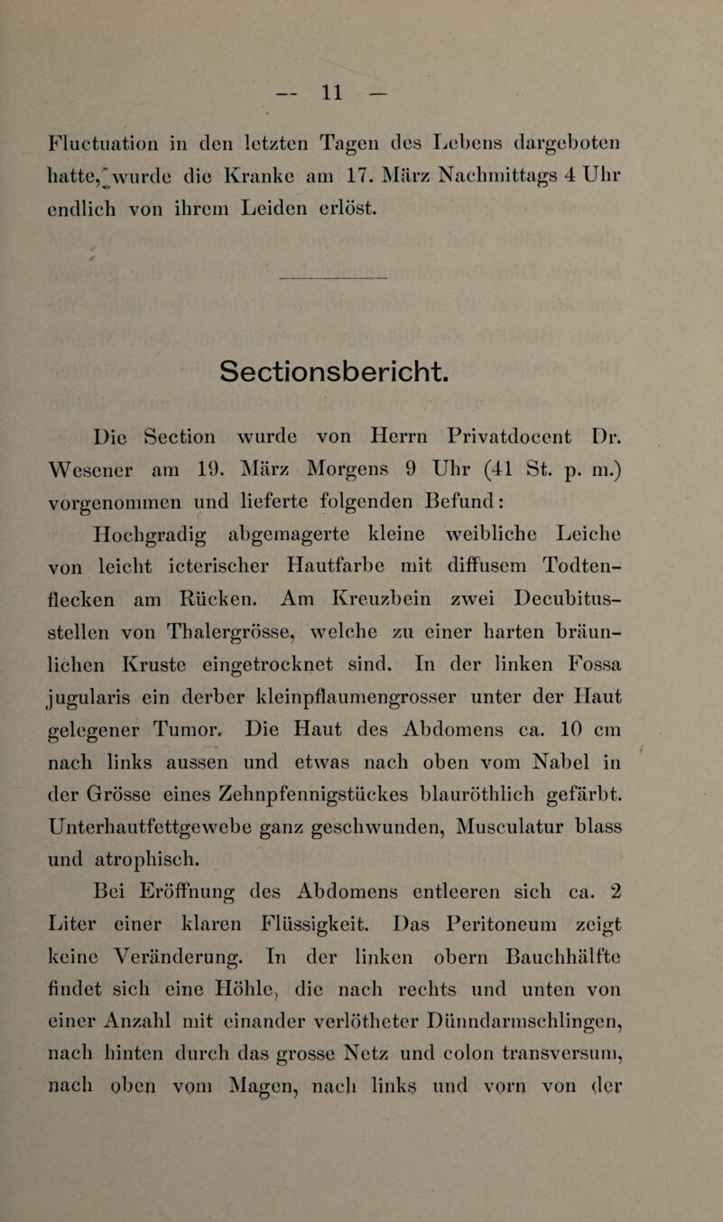 Fluctuation in clcn letzten Tagen des Lebens dargeboten hatte,'*wurde die Kranke am 17. Marz Nachmittags 4 Uhr endlich von ihrem Leiden erlöst. Sectionsbericht. Die Section wurde von Herrn Privatdocent Dr. Wescner am 19. März Morgens 9 Uhr (41 St. p. m.) vorgenommen und lieferte folgenden Befund: Hochgradig abgemagerte kleine weibliche Leiche von leicht icterischer Hautfarbe mit diffusem Todten- flecken am Rücken. Am Kreuzbein zwei Decubitus- stellen von Thalergrösse, welche zu einer harten bräun¬ lichen Kruste eingetrocknet sind. In der linken Fossa jugularis ein derber kleinpflaumengrosser unter der Haut gelegener Tumor. Die Haut des Abdomens ca. 10 cm nach links aussen und etwas nach oben vom Nabel in der Grösse eines Zehnpfennigstückes blauröthlich gefärbt. Unterhautfettgewebe ganz geschwunden, Musculatur blass und atrophisch. Bei Eröffnung des Abdomens entleeren sich ca. 2 Liter einer klaren Flüssigkeit. Das Peritoneum zeigt keine Veränderung. In der linken obern Bauchhälfte findet sich eine Höhle, die nach rechts und unten von einer Anzahl mit einander verlötheter Dünndarmschlingen, nach hinten durch das grosse Netz und colon transversum, nach oben vom Magen, nach links und vorn von der