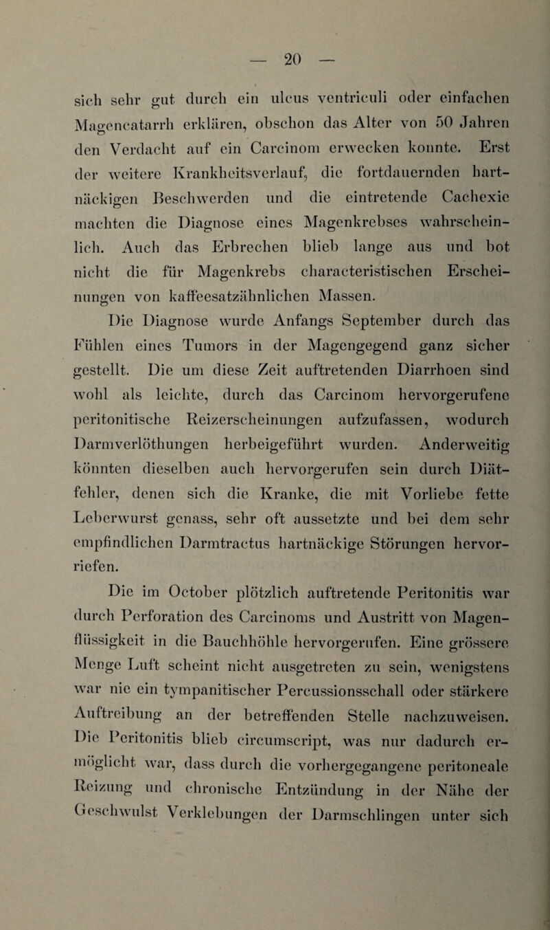 sich sehr gut durch ein ulcus ventrieuli oder einfachen Magencatarrh erklären, obschon das Alter von 50 Jahren den Verdacht auf ein Careinom erwecken konnte. Erst der weitere Krankheitsverlauf, die fortdauernden hart¬ näckigen Beschwerden und die eintretende Cachexie machten die Diagnose eines Magenkrebses wahrschein¬ lich. Auch das Erbrechen blieb lange aus und bot nicht die für Magenkrebs charaeteristischen Erscliei- nungen von kaffeesatzähnlichen Massen. Die Diagnose wurde Anfangs September durch das Fühlen eines Tumors in der Magengegend ganz sicher gestellt. Die um diese Zeit auftretenden Diarrhoen sind wohl als leichte, durch das Carcinom hervorgerufeno peritonitische Reizerscheinungen aufzufassen, wodurch Darmverlöthungen herbeigeführt wurden. Anderweitig könnten dieselben auch hervorgerufen sein durch Diät- fehler, denen sich die Kranke, die mit Vorliebe fette Leberwurst gcnass, sehr oft aussetzte und bei dem sehr empfindlichen Darmtractus hartnäckige Störungen hervor¬ riefen. Die im October plötzlich auftretende Peritonitis war durch Perforation des Carcinoms und Austritt von Magen- Flüssigkeit in die Bauchhöhle hervorgerufen. Eine grössere Menge Luft scheint nicht ausgetreten zu sein, wenigstens war nie ein tympanitischer Percussionsschall oder stärkere Auftreibung an der betreffenden Stelle nachzuweisen. Die Peritonitis blieb circumscript, was nur dadurch er¬ möglicht war, dass durch die vorhergegangene peritoneale Reizung und chronische Entzündung in der Nähe der Geschwulst Verklebungen der Darmschlingen unter sich