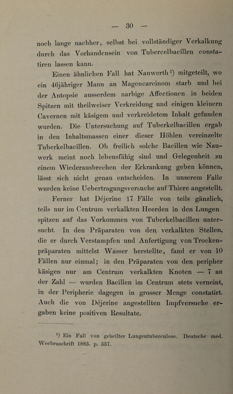 noch lange nachher, seihst bei vollständiger Verkalkung durch das Vorhandensein von Tubercelbacillen consta- tiren lassen kann. Einen ähnlichen Fall hat Namverth1) mitgeteilt, wo ein 46jähriger Mann an Magencarcinom starb und bei der Antopsie ausserdem narbige Affectionen in beiden Spitzen mit theilweiser Verkreidung und einigen kleinern Cavernen mit käsigem und verkreidetem Inhalt gefunden wurden. Die Untersuchung auf Tuberkelbacillen ergab in den Inhaltsmassen einer dieser Höhlen vereinzelte Tuberkelbacillen. Ob freilich solche Bacillen wie Nau- werk meint noch lebensfähig sind und Gelegenheit zu einem Wiederausbrechen der Erkrankung geben können, lässt sich nicht genau entscheiden. In unserem Falle wurden keine Uebertragungsversuche auf Thiere angestellt. Ferner hat Dejerine 17 Fälle von teils gänzlich, teils nur im Centrum verkalkten Heerden in den Lungen spitzen auf das Vorkommen von Tuberkelbacillen unter¬ sucht. In den Präparaten von den verkalkten Stellen, die er durch Verstampfen und Anfertigung von Trocken¬ präparaten mittelst Wasser herstellte, fand er von 10 Fällen nur einmal; in den Präparaten von den peripher käsigen nur am Centrum verkalkten Knoten — 7 an der Zahl — wurden Bacillen im Centrum stets verneint, in der Peripherie dagegen in grosser Menge constatirt. Auch die von Dejerine angestellten Impfversuche er¬ gaben keine positiven Resultate. 0 Ei» Fall von geheilter Lungentubereulose. Deutsche med. Wochenschrift 1883. p. 337.