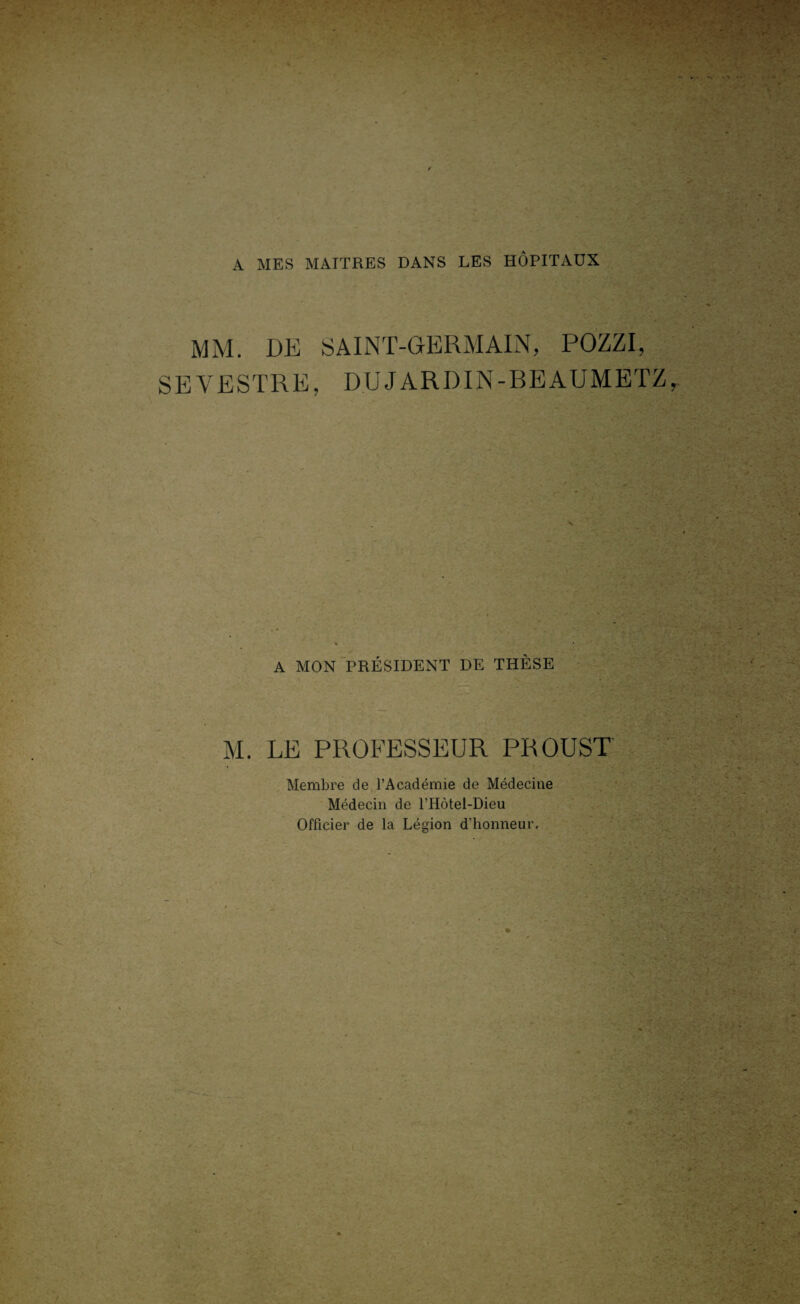 A MES MAITRES DANS LES HÔPITAUX MM. DE SAINT-GERMAIN, POZZI, SEYESTRE, DUJARDIN-BEAUMETZ, A MON PRÉSIDENT DE THÈSE M. LE PROFESSEUR PROUST Membre de l’Académie de Médecine Médecin de l’Hôtel-Dieu Officier de la Légion d’honneur.