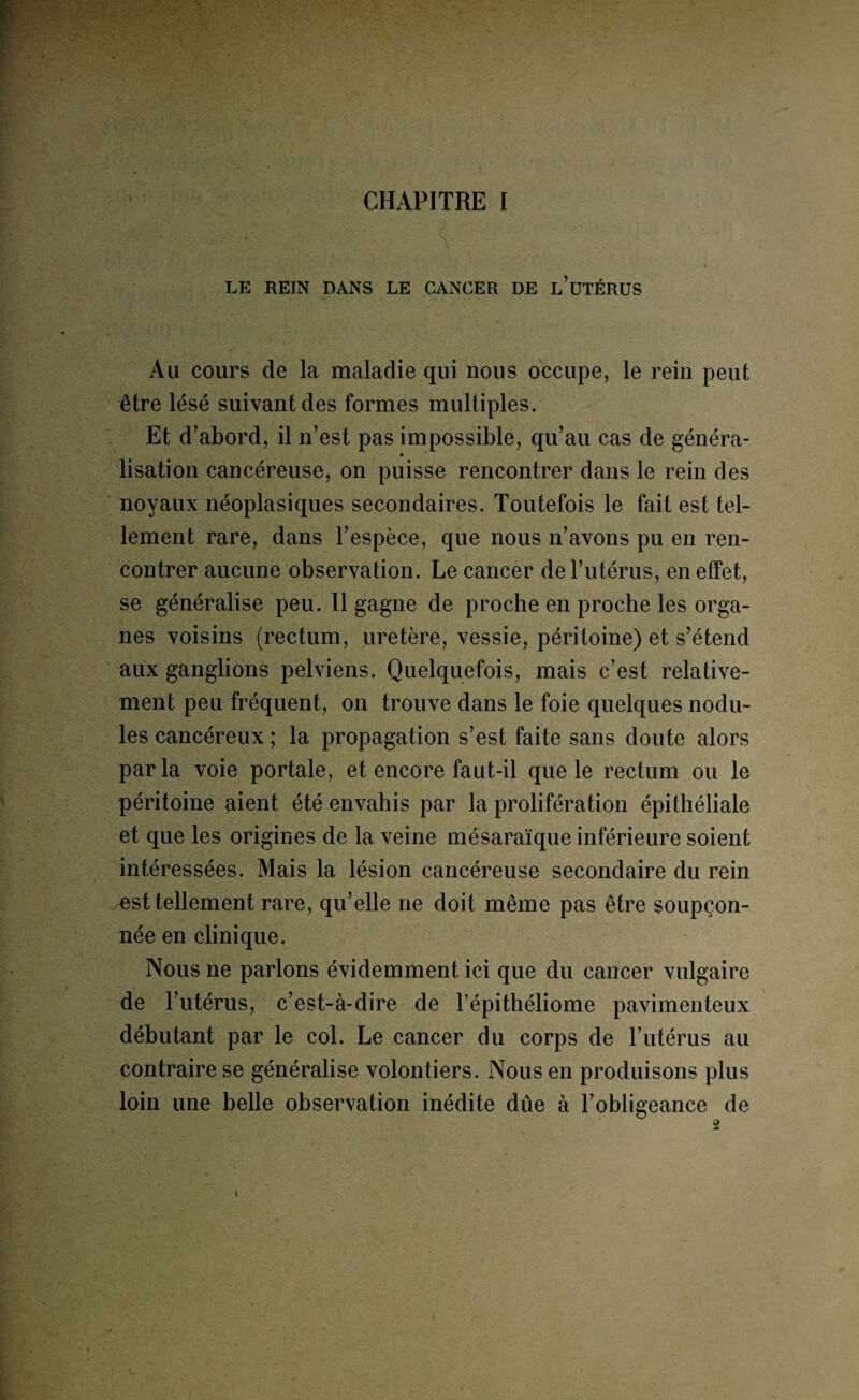 CHAPITRE I LE REIN DANS LE CANCER DE l’üTÉRUS Au cours de la maladie qui nous occupe, le rein peut être lésé suivant des formes multiples. Et d’abord, il n’est pas impossible, qu’au cas de généra- lisation cancéreuse, on puisse rencontrer dans le rein des noyaux néoplasiques secondaires. Toutefois le fait est tel¬ lement rare, dans l’espèce, que nous n’avons pu en ren¬ contrer aucune observation. Le cancer de l’utérus, en effet, se généralise peu. Il gagne de proche en proche les orga¬ nes voisins (rectum, uretère, vessie, péritoine) et s’étend aux ganglions pelviens. Quelquefois, mais c’est relative¬ ment peu fréquent, on trouve dans le foie quelques nodu¬ les cancéreux ; la propagation s’est faite sans doute alors par la voie portale, et encore faut-il que le rectum ou le péritoine aient été envahis par la prolifération épithéliale et que les origines de la veine mésaraïque inférieure soient intéressées. Mais la lésion cancéreuse secondaire du rein ^est tellement rare, qu’elle ne doit même pas être soupçon¬ née en clinique. Nous ne parlons évidemment ici que du cancer vulgaire de l’utérus, c’est-à-dire de l’épithéliome pavimenteux débutant par le col. Le cancer du corps de l’utérus au contraire se généralise volontiers. Nous en produisons plus loin une belle observation inédite dûe à l’obligeance de