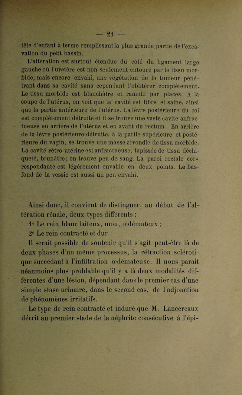 tête d’enfant à terme remplissant la plus grande partie de l’exca¬ vation du petit bassin. L’altération est surtout étendue du côté du ligament large gauche où l’uretère est non seulement entouré par le tissu mor¬ bide, mais encore envahi, une végétation de la tumeur péné¬ trant dans sa cavité sans cependant l’oblitérer complètement. Le tissu morbide est blanchâtre et ramolli par places. A la coupe de l’utérus, on voit que la cavité est libre et saine, ainsi que la partie antérieure de l’utérus. La lèvre postérieure du col est complètement détruite et il se trouve une vaste cavité anfrac¬ tueuse en arrière de l’utérus et en avant du rectum. En arrière de la lèvre postérieure détruite, à la partie supérieure et posté¬ rieure du vagin, se trouve une masse arrondie de tissu morbide. La cavité rétro-utérine est anfractueuse, tapissée de tissu déchi¬ queté, brunâtre; on trouve peu de sang. La paroi rectale cor¬ respondante est légèrement envahie en deux points. Le bas- fond de la vessie est aussi un peu envahi. Ainsi donc, il convient de distinguer, au début de l’al¬ tération rénale, deux types différents : 1° Le rein blanc laiteux, mou, œdémateux ; 2° Le rein contracté et dur. Il serait possible de soutenir qu’il s’agit peut-être là de deux phases d’un même processus, la rétraction scléroti¬ que succédant à F infiltration œdémateuse. Il nous parait néanmoins plus problable qu’il y a là deux modalités dif¬ férentes d’une lésion, dépendant dans le premier cas d’une simple stase urinaire, dans le second cas, de l’adjonction de phénomènes irritatifs. Le type de rein contracté et induré que M. Lancereaux décrit au premier stade de la néphrite consécutive à l’épi-