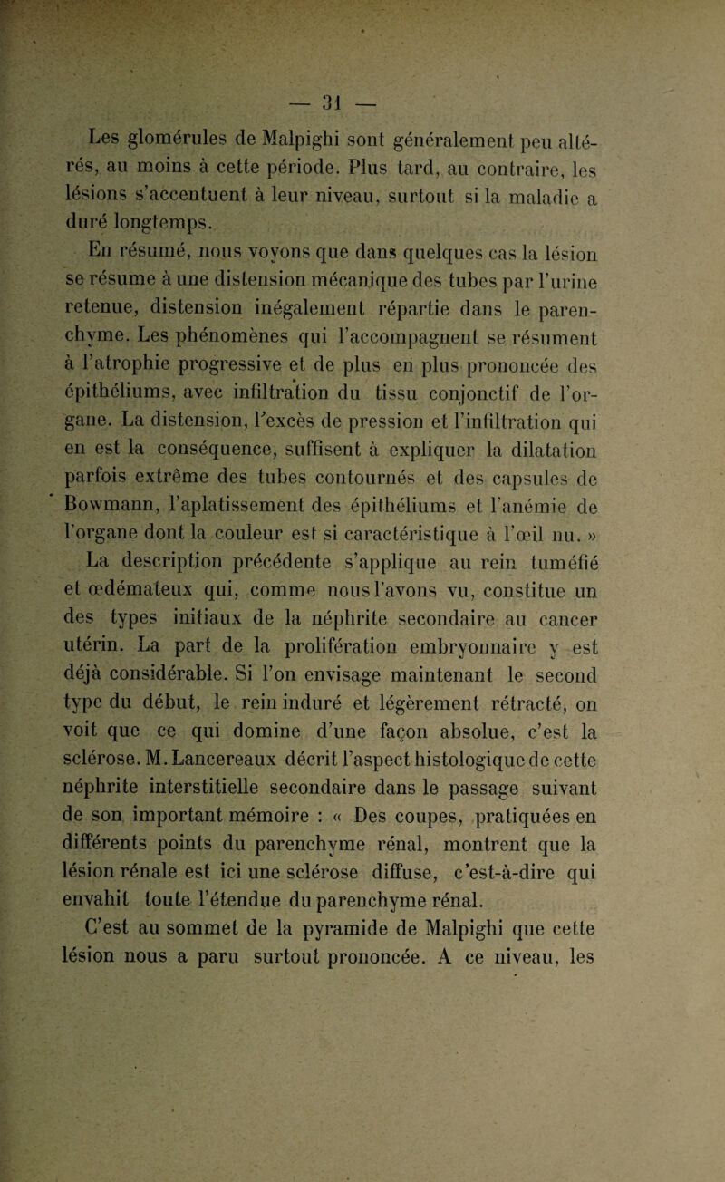 Les glomérules de Malpighi sont généralement peu alté¬ rés, an moins à cette période. Plus tard, au contraire, les lésions s’accentuent à leur niveau, surtout si la maladie a duré longtemps. En résumé, nous voyons que dans quelques cas la lésion se résume à une dis tension mécan ique des tubes par F urine retenue, distension inégalement répartie dans le paren¬ chyme. Les phénomènes qui l’accompagnent se résument à l’atrophie progressive et de plus en plus prononcée des épithéliums, avec infiltration du tissu conjonctif de l’or¬ gane. La distension, Fexcès de pression et l’infiltration qui en est la conséquence, suffisent à expliquer la dilatation parfois extrême des tubes contournés et des capsules de Bowmann, l’aplatissement des épithéliums et l’anémie de l’organe dont la couleur est si caractéristique à l’œil nu. » La description précédente s’applique au rein tuméfié et œdémateux qui, comme nous l’avons vu, constitue un des types initiaux de la néphrite secondaire au cancer utérin. La part de la prolifération embryonnaire y est déjà considérable. Si l’on envisage maintenant le second type du début, le rein induré et légèrement rétracté, on voit que ce qui domine d’une façon absolue, c’est la sclérose. M. Lancereaux décrit l’aspect histologique de cette néphrite interstitielle secondaire dans le passage suivant de son important mémoire : « Des coupes, pratiquées en différents points du parenchyme rénal, montrent que la lésion rénale est ici une sclérose diffuse, c’est-à-dire qui envahit toute l’étendue du parenchyme rénal. C’est au sommet de la pyramide de Malpighi que cette lésion nous a paru surtout prononcée. A ce niveau, les