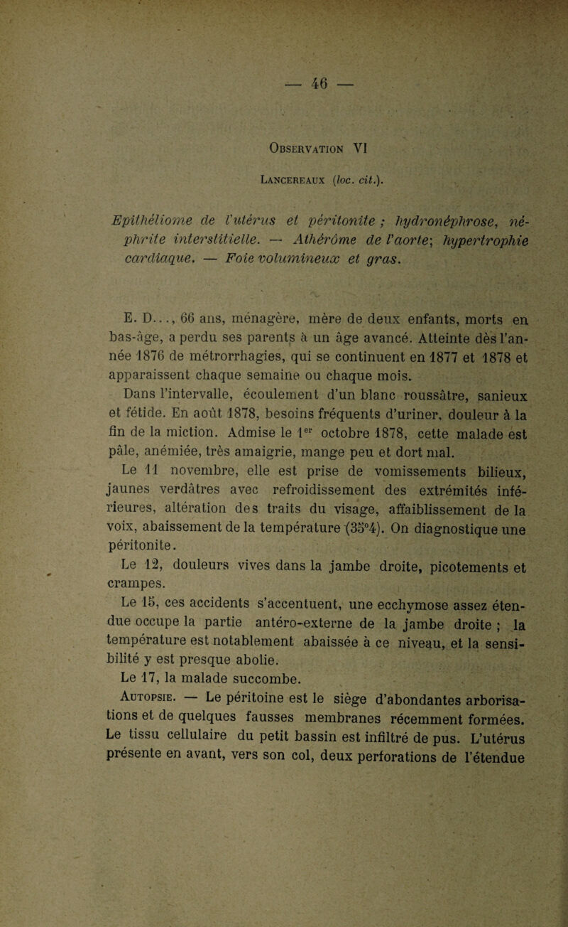 < Observation VI Lancereaux (loc. cit.). Epithèliome de l'utérus et péritonite ; hydronéphrose, né¬ phrite interstitielle. — Athérôme de Vaorte] hypertrophie cardiaque. — Foie volumineux et gras. 'V E. D..66 ans, ménagère, mère de deux enfants, morts en bas-âge, a perdu ses parents à un âge avancé. Atteinte dès l’an¬ née 1876 de métrorrhagies, qui se continuent en 1877 et 1878 et apparaissent chaque semaine ou chaque mois. Dans l’intervalle, écoulement d’un blanc roussâtre, sanieux et fétide. En août 1878, besoins fréquents d’uriner, douleur à la fin de la miction. Admise le 1er octobre 1878, cette malade est pâle, anémiée, très amaigrie, mange peu et dort mal. Le 11 novembre, elle est prise de vomissements bilieux, jaunes verdâtres avec refroidissement des extrémités infé¬ rieures, altération des traits du visage, affaiblissement de la voix, abaissement de la température (35°4). On diagnostique une péritonite. Le 12, douleurs vives dans la jambe droite, picotements et crampes. Le 15, ces accidents s’accentuent, une ecchymose assez éten¬ due occupe la partie antéro-externe de la jambe droite ; la température est notablement abaissée à ce niveau, et la sensi¬ bilité y est presque abolie. Le 17, la malade succombe. Autopsie. Le péritoine est le siège d’abondantes arborisa¬ tions et de quelques fausses membranes récemment formées. Le tissu cellulaire du petit bassin est infiltré de pus. L’utérus présente en avant, vers son col, deux perforations de l’étendue