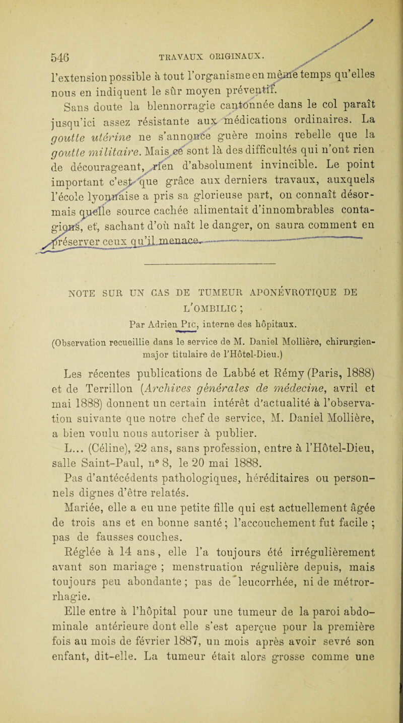 l’extension possible atout 1 organisme en même temps qu elles nous en indiquent le sûr moyen préventif. Sans doute la blennorragde cantonnée dans le col paraît jusqu’ici assez résistante aux médications ordinaires. La goutte utérine ne s’annqnée guère moins rebelle que la goutte militaire. Mais.eé sont là des difficultés qui n ont rien de décourageant, .rien d’absolument invincible. Le point important c’es> que grâce aux derniers travaux, auxquels l’école lyonnaise a pris sa glorieuse part, on connaît désor¬ mais quelle source cachée alimentait d’innombrables conta- gioirè, et', sachant d’où naît le danger, on saura comment en Préserver ceux qu’iLxaenace^ -...-.-•*-.-.  NOTE SUR UN CAS DE TUMEUR APONEVROTIQUE DE l'ombilic ; Par Adrien Pic, interne des hôpitaux. (Observation recueillie dans le service de M. Daniel Mollière, chirurgien- major titulaire de THôtel-Dieu.) Les récentes publications de Labbé et Rémy (Paris, 1888) et de Terrillon (.Archives générales de médecine, avril et mai 1888) donnent un certain intérêt d'actualité à l’observa¬ tion suivante que notre chef de service, M. Daniel Mollière, a bien voulu nous autoriser à publier. L... (Céline), 22 ans, sans profession, entre à l’Hôtel-Dieu, salle Saint-Paul, n° 8, le 20 mai 1888. Pas d’antécédents pathologiques, héréditaires ou person¬ nels dignes d’être relatés. Mariée, elle a eu une petite fille qui est actuellement âgée de trois ans et en bonne santé ; l’accouchement fut facile ; pas de fausses couches. Réglée à 14 ans, elle l’a toujours été irrégulièrement avant son mariage ; menstruation régulière depuis, mais toujours peu abondante ; pas de leucorrhée, ni de métror- rhagie. Elle entre à l’hôpital pour une tumeur de la paroi abdo¬ minale antérieure dont elle s’est aperçue pour la première fois au mois de février 1887, un mois après avoir sevré son enfant, dit-elle. La tumeur était alors g*rosse comme une