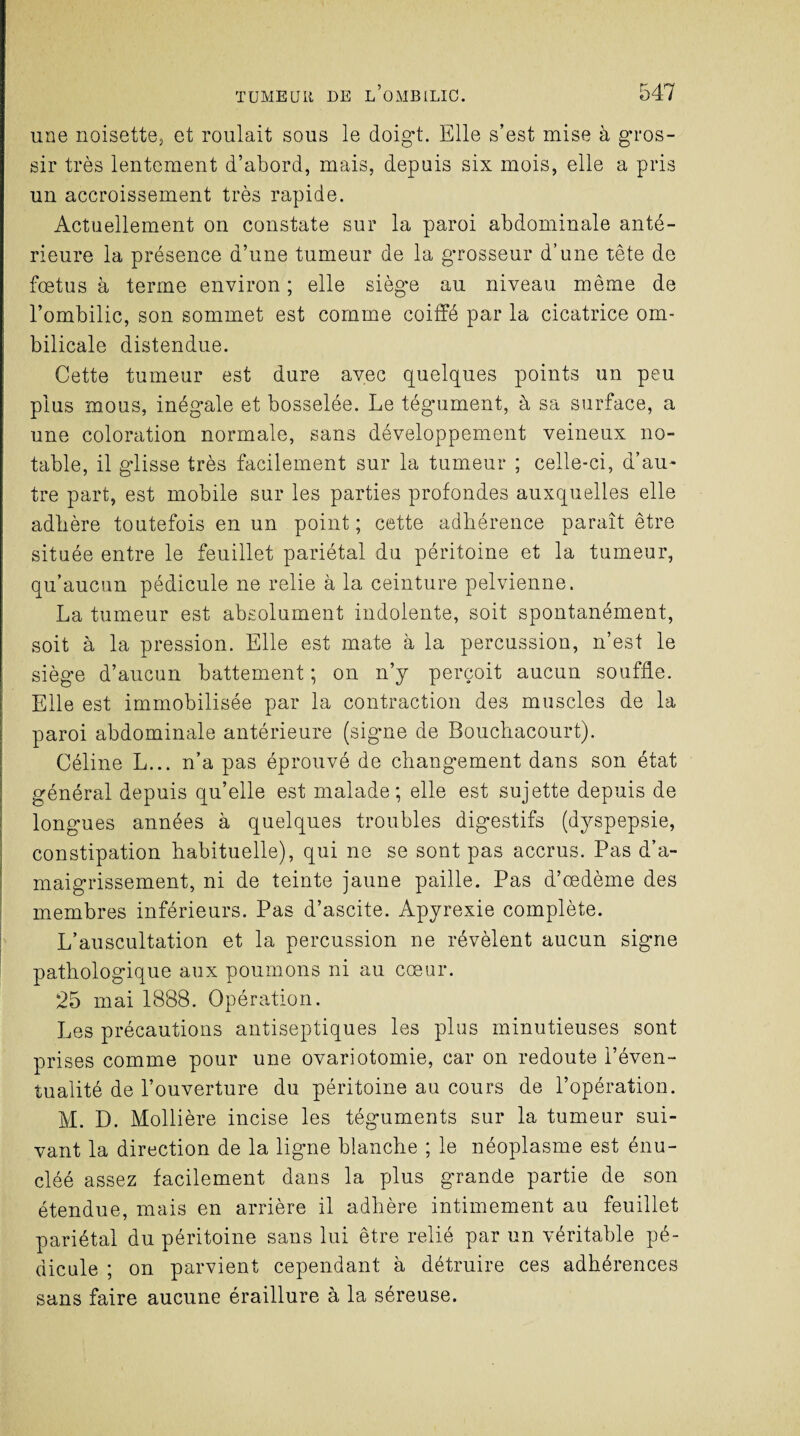 une noisette, et roulait sous le doigt. Elle s’est mise à gros¬ sir très lentement d’abord, mais, depuis six mois, elle a pris un accroissement très rapide. Actuellement on constate sur la paroi abdominale anté¬ rieure la présence d’une tumeur de la grosseur d’une tête de fœtus à terme environ ; elle siège au niveau même de l’ombilic, son sommet est comme coiffé par la cicatrice om¬ bilicale distendue. Cette tumeur est dure avec quelques points un peu plus mous, inégale et bosselée. Le tégument, à sa surface, a une coloration normale, sans développement veineux no¬ table, il glisse très facilement sur la tumeur ; celle-ci, d’au¬ tre part, est mobile sur les parties profondes auxquelles elle adhère toutefois en un point; cette adhérence paraît être située entre le feuillet pariétal du péritoine et la tumeur, qu’aucun pédicule ne relie à la ceinture pelvienne. La tumeur est absolument indolente, soit spontanément, soit à la pression. Elle est mate à la percussion, n’est le siège d’aucun battement ; on n’y perçoit aucun souffle. Elle est immobilisée par la contraction des muscles de la paroi abdominale antérieure (signe de Bouchacourt). Céline L... n’a pas éprouvé de changement dans son état général depuis qu’elle est malade; elle est sujette depuis de longues années à quelques troubles digestifs (dyspepsie, constipation habituelle), qui ne se sont pas accrus. Pas d’a¬ maigrissement, ni de teinte jaune paille. Pas d’œdème des membres inférieurs. Pas d’ascite. Apyrexie complète. L’auscultation et la percussion ne révèlent aucun signe pathologique aux poumons ni au cœur. 25 mai 1888. Opération. Les précautions antiseptiques les plus minutieuses sont prises comme pour une ovariotomie, car on redoute l’éven¬ tualité de l’ouverture du péritoine au cours de l’opération. M. D. Mollière incise les téguments sur la tumeur sui¬ vant la direction de la ligne blanche ; le néoplasme est énu- cléé assez facilement dans la plus grande partie de son étendue, mais en arrière il adhère intimement au feuillet pariétal du péritoine sans lui être relié par un véritable pé¬ dicule ; on parvient cependant à détruire ces adhérences sans faire aucune éraillure à la séreuse.