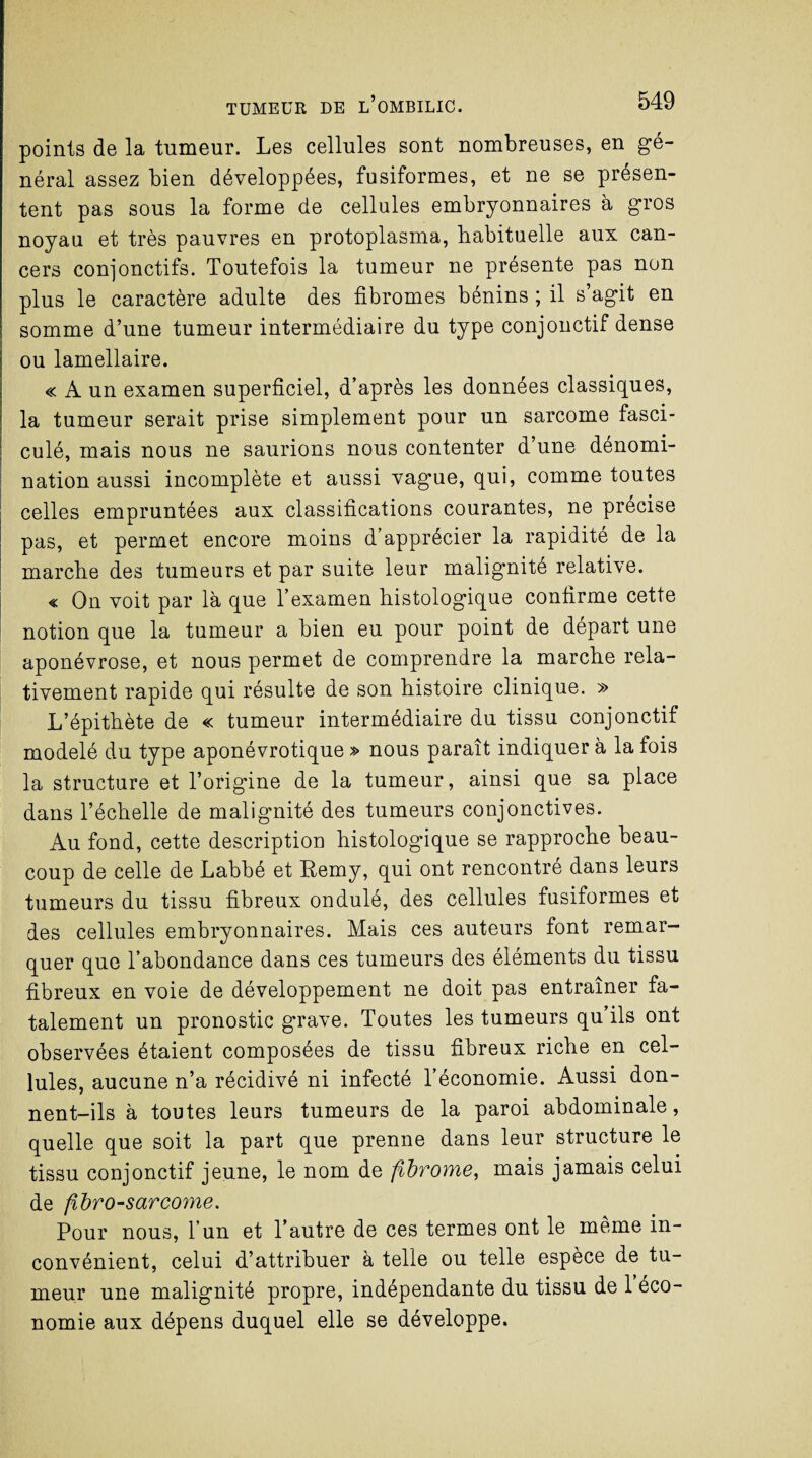 points de la tumeur. Les cellules sont nombreuses, en gé¬ néral assez bien développées, fusiformes, et ne se présen¬ tent pas sous la forme de cellules embryonnaires à gros noyau et très pauvres en protoplasma, habituelle aux can¬ cers conjonctifs. Toutefois la tumeur ne présente pas non plus le caractère adulte des fibromes bénins ; il s’agit en somme d’une tumeur intermédiaire du type conjonctif dense ou lamellaire. « A un examen superficiel, d’après les données classiques, la tumeur serait prise simplement pour un sarcome fasci- culé, mais nous ne saurions nous contenter d’une dénomi¬ nation aussi incomplète et aussi vague, qui, comme toutes celles empruntées aux classifications courantes, ne précise pas, et permet encore moins d’apprécier la rapidité de la marche des tumeurs et par suite leur malignité relative. « On voit par là que l’examen histologique confirme cette notion que la tumeur a bien eu pour point de départ une aponévrose, et nous permet de comprendre la marche rela¬ tivement rapide qui résulte de son histoire clinique. » L’épithète de « tumeur intermédiaire du tissu conjonctif modelé du type aponévrotique » nous paraît indiquer à la fois la structure et l’origine de la tumeur, ainsi que sa place dans l’échelle de malignité des tumeurs conjonctives. Au fond, cette description histologique se rapproche beau¬ coup de celle de Labbé et Remy, qui ont rencontré dans leurs tumeurs du tissu fibreux ondulé, des cellules fusiformes et des cellules embryonnaires. Mais ces auteurs font remar¬ quer que l’abondance dans ces tumeurs des éléments du tissu fibreux en voie de développement ne doit pas entraîner fa¬ talement un pronostic grave. Toutes les tumeurs qu’ils ont observées étaient composées de tissu fibreux riche en cel¬ lules, aucune n’a récidivé ni infecté l’économie. Aussi don¬ nent-ils à toutes leurs tumeurs de la paroi abdominale, quelle que soit la part que prenne dans leur structure le tissu conjonctif jeune, le nom de fibrome, mais jamais celui de fibro-sarcorne. Pour nous, l’un et l’autre de ces termes ont le même in¬ convénient, celui d’attribuer à telle ou telle espèce de tu¬ meur une malignité propre, indépendante du tissu de 1 éco¬ nomie aux dépens duquel elle se développe.