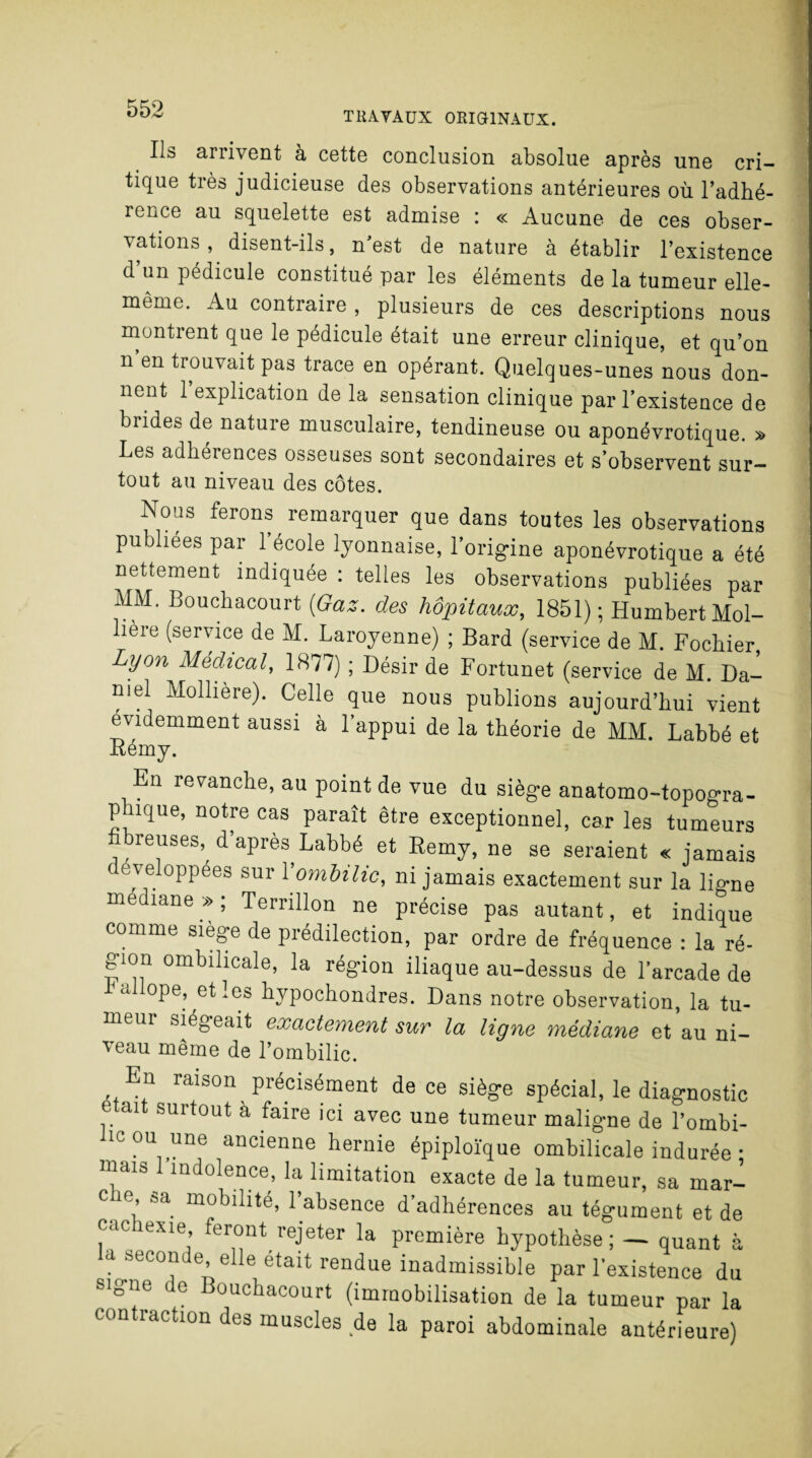 < arrivent à cette conclusion absolue après une cri¬ tique très judicieuse des observations antérieures où l’adhé¬ rence au squelette est admise : « Aucune de ces obser¬ vations , disent-ils, n’est de nature à établir l’existence d’un pédicule constitué par les éléments de la tumeur elle- même. Au contraire , plusieurs de ces descriptions nous montrent que le pédicule était une erreur clinique, et qu’on n en trouvait pas trace en opérant. Quelques-unes nous don¬ nent 1 explication de la sensation clinique par l’existence de biides de nature musculaire, tendineuse ou aponévrotique. » Les adhérences osseuses sont secondaires et s’observent sur¬ tout au niveau des côtes. Nous ferons remarquer que dans toutes les observations publiées par l’école lyonnaise, l’origine aponévrotique a été nettement indiquée : telles les observations publiées par MM. Bouchacourt (Gaz. des hôpitaux, 1851); Humbert Mol- liere (service de M. Laroyenne) ; Bard (service de M. Fochier Lyon Médical, 1877) ; Désir de Fortunet (service de M. Da¬ niel Mollière). Celle que nous publions aujourd’hui vient évidemment aussi à l’appui de la théorie de MM. Labbé et Rémy. En revanche, au point de vue du siège anatomo-topogra- plnque, notre cas paraît être exceptionnel, car les tumeurs . breuses, d’après Labbé et Remy, ne se seraient « jamais ( eveloppées sur l'ombilic, ni jamais exactement sur la lio-ne médiane » ; Ternllon ne précise pas autant, et indique comme siège de prédilection, par ordre de fréquence : la ré¬ gion ombilicale, la région iliaque au-dessus de l'arcade de bailope, et les hypochondres. Dans notre observation, la tu- meui siégeait exactement sur la ligne médiane et au ni¬ veau même de l’ombilic. En raison précisément de ce siège spécial, le diagnostic . alt surtout à faire ici avec une tumeur maligne de l’ombi- icou une ancienne hernie épiploïque ombilicale indurée • marn indolence, la limitation exacte de la tumeur, sa mar- cm, sa mobilité, 1 absence d’adhérences au tégument et de cacmxie feront rejeter la première hypothèse; — quant à la seconde elle était rendue inadmissible par l’existence du signe de Bouchacourt (immobilisation de la tumeur par la contraction des muscles de la paroi abdominale antérieure) -