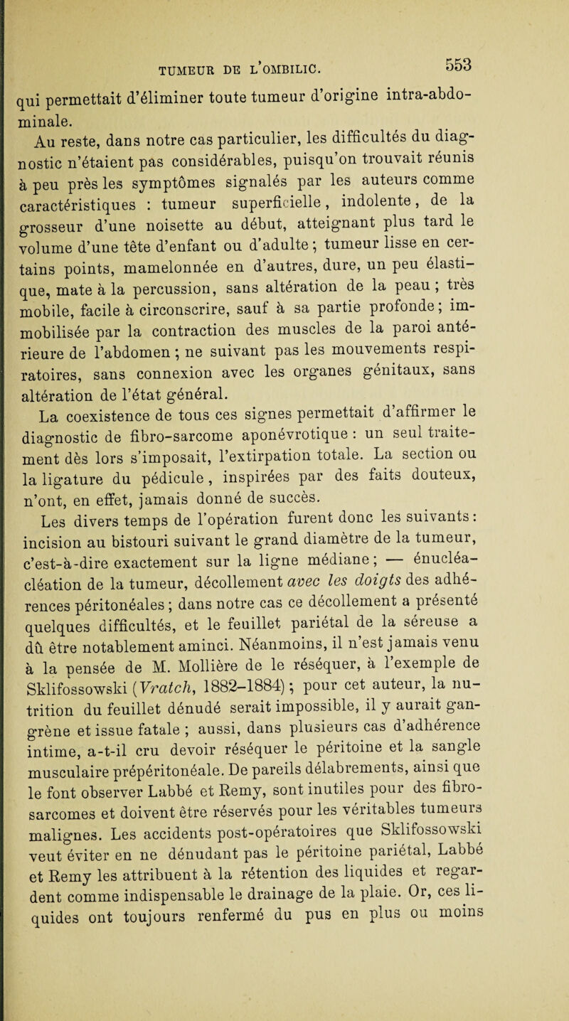 qui permettait d’éliminer toute tumeur d’origine intra-abdo¬ minale. Au reste, dans notre cas particulier, les difficultés du diag¬ nostic n’étaient pas considérables, puisqu’on trouvait réunis à peu près les symptômes signalés par les auteurs comme caractéristiques : tumeur superficielle, indolente, de la grosseur d’une noisette au début, atteignant plus tard le volume d’une tête d’enfant ou d’adulte; tumeur lisse en cer¬ tains points, mamelonnée en d’autres, dure, un peu élasti¬ que, mate à la percussion, sans altération de la peau; très mobile, facile à circonscrire, sauf à sa partie profonde ; im¬ mobilisée par la contraction des muscles de la paroi anté¬ rieure de l’abdomen ; ne suivant pas les mouvements respi¬ ratoires, sans connexion avec les organes génitaux, sans altération de l’état général. La coexistence de tous ces signes permettait d’affirmer le diagnostic de fibro-sarcome aponevrotique : un seul traite¬ ment dès lors s’imposait, l’extirpation totale. La section ou la ligature du pédicule, inspirées par des faits douteux, n’ont, en effet, jamais donné de succès. Les divers temps de l’opération furent donc les suivants : incision au bistouri suivant le grand diamètre de la tumeur, c’est-à-dire exactement sur la ligne médiane ; — énucléa- cléation de la tumeur, décollement avec les doigts des adhé¬ rences péritonéales ; dans notre cas ce décollement a présente quelques difficultés, et le feuillet pariétal de la séreuse a dû être notablement aminci. Néanmoins, il n’est jamais venu à la pensée de M. Mollière de le réséquer, à l’exemple de Sklifossowski ( Vratch, 1882-1884) ; pour cet auteur, la nu¬ trition du feuillet dénudé serait impossible, il y aurait gan¬ grène et issue fatale ; aussi, dans plusieurs cas d’adhérence intime, a-t-il cru devoir réséquer le péritoine et la sangle musculaire prépéritonéale. De pareils délabrements, ainsi que le font observer Labbé et Remy, sont inutiles pour des fibro¬ sarcomes et doivent être réservés pour les véritables tumeurs malignes. Les accidents post-opératoires que Sklifossowski veut éviter en ne dénudant pas le péritoine pariétal, Labbé et Remy les attribuent à la rétention des liquides et regar¬ dent comme indispensable le drainage de la plaie. Or, ces li¬ quides ont toujours renfermé du pus en plus ou moins