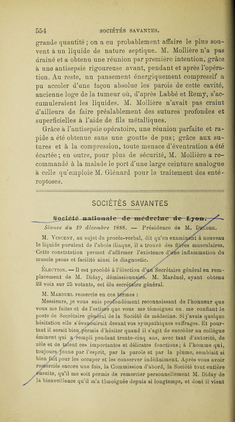 grande quantité ; on a eu probablement affaire le plus sou¬ vent à un liquide de nature septique. M. Mollière n’a pas drainé et a obtenu une réunion par première intention, grâce à une antisepsie rigoureuse avant, pendant et après l’opéra¬ tion. Au reste, un pansement énergiquement compressif a pu accoler d’une façon absolue les parois de cette cavité, ancienne loge de la tumeur où, d’après Labbé et Remy, s’ac¬ cumuleraient les liquides. M. Mollière n’avait pas craint d’ailleurs de faire préalablement des sutures profondes et superficielles à l’aide de fils métalliques. Grâce à l’antisepsie opératoire, une réunion parfaite et ra¬ pide a été obtenue sans une goutte de pus; grâce aux su¬ tures et à la compression, toute menace d’éventration a été écartée; en outre, pour plus de sécurité, M. Mollière a re¬ commandé à la malade le port d’une large ceinture analogue à celle qu’emploie M. Glénard pour le traitement des enté- roptoses. SOCIETES SAVANTES Société. natiUmaie.de médeeînic™ de- -fcyonr. Séance du 10 décembre 1888. -— Présidence de M. DeiAre. M. Vincent, an sujet du procès-verbal, dit qu’en examinant à nouveau le liquide purulent de l’abcès iliaque, il a trouvé des fibres musculaires. Cette constatation permet d’affirmer l’existence d’uhe inflammation du muscle psoas et facilité ainsi le diagnostic. > .P* Election. — Il est procédé à l’élection d’uh Secrétaire général en rem¬ placement de M. Diday, démissionnaire. M. Marduel, ayant obtenu 23 voix sur 25 votants, est élu secrétaire général. M. Marduel remercie en ces te'rmes : Messieurs, je vous suis profondément reconnaissant de l’honneur que vous me faites et de l’estime que vous me témoignez en me confiant le poste de Secrétaire général de la Société de médecine. Si j’avais quelque hésitation elle s’évanouirait devant vos sympathiques suffrages. Et pour¬ tant il serait bien permis d’hésiter quand il s’agit de succéder au collègue éminent qui a rempli pendant trente-cinq ans, avec tant d’autorité, de zèle et de talent ces importantes et délicates fonctions; à l’homme qui, toujours jeune par l’esprit, par la parole et par la plume, semblait si bien fait pour les occuper et les conserver indéfiniment. Après vous avoir remerciés encore une fois, la Commission d’abord, la Société tout entière ..■ensuite, qu’il me soit permis de remercier personnellement M. Diday de X la bienveillance qu’il m’a témoignée depuis si longtemps, et dont il vient