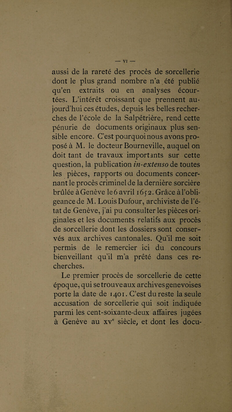 aussi de la rareté des procès de sorcellerie dont le plus grand nombre ira été publié qu’en extraits ou en analyses écour¬ tées. L’intérêt croissant que prennent au¬ jourd'hui ces études, depuis les belles recher¬ ches de l’école de la Salpêtrière, rend cette pénurie de documents originaux plus sen¬ sible encore. C’est pourquoi nous avons pro¬ posé à M. le docteur Bourneville, auquel on doit tant de travaux importants sur cette question, la publication in-extenso de toutes les pièces, rapports ou documents concer¬ nant le procès criminel de la dernière sorcière brûlée à Genève le 6 avril 16 y 2. Grâce à l’obli¬ geance de M. Louis Dufour, archiviste de l’é¬ tat de Genève, j’ai pu consulter les pièces ori¬ ginales et les documents relatifs aux procès de sorcellerie dont les dossiers sont conser¬ vés aux archives cantonales. Qu’il me soit permis de le remercier ici du concours bienveillant qu’il m’a prêté dans ces re¬ cherches. Le premier procès de sorcellerie de cette époque, qui se trouve aux archives genevoises porte la date de 1401. C’est du reste la seule accusation de sorcellerie qui soit indiquée parmi les cent-soixante-deux affaires jugées à Genève au xve siècle, et dont les docu-