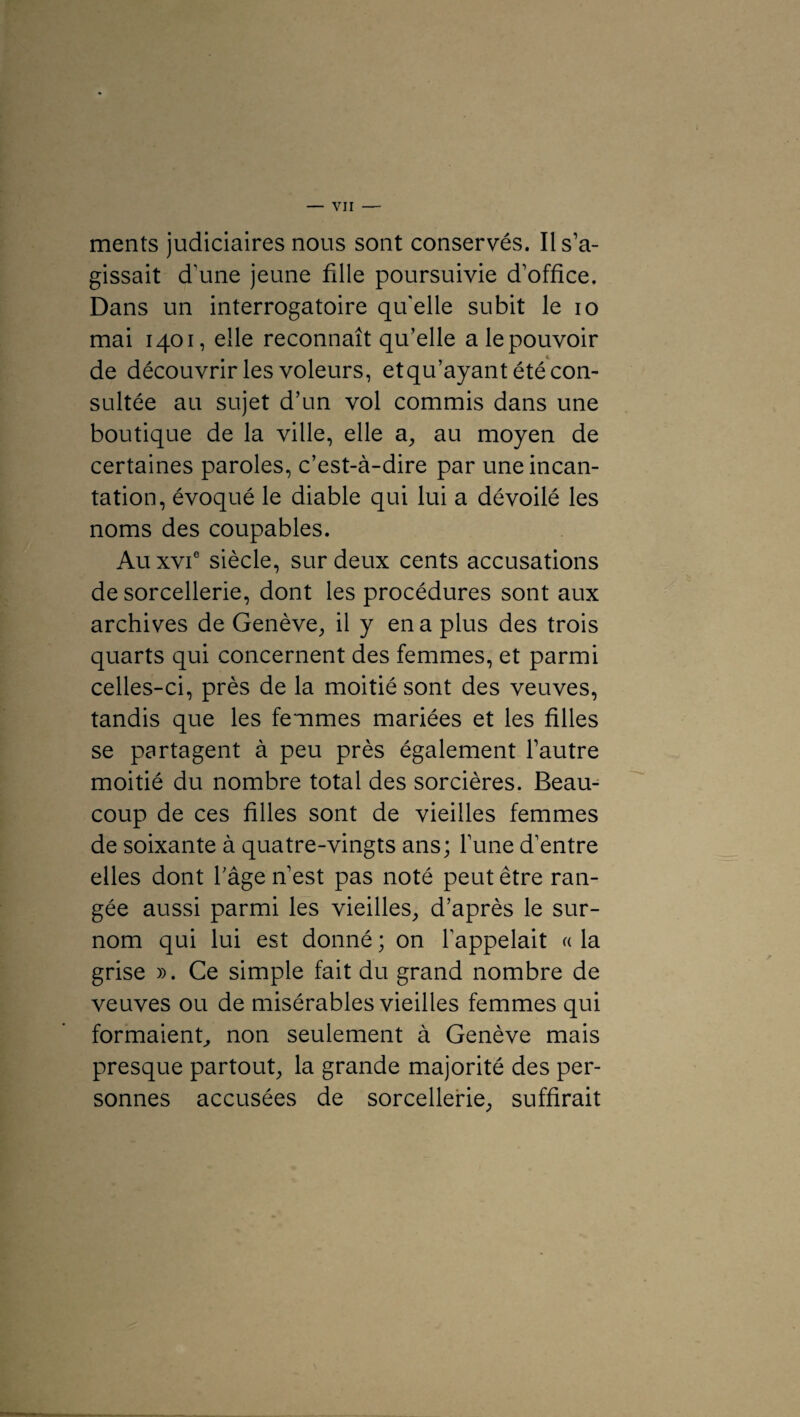 ments judiciaires nous sont conservés. Il s’a¬ gissait d’une jeune fille poursuivie d’office. Dans un interrogatoire qu'elle subit le io mai 1401, elle reconnaît qu’elle a le pouvoir de découvrir les voleurs, etqu’ayant été con¬ sultée au sujet d’un vol commis dans une boutique de la ville, elle a, au moyen de certaines paroles, c’est-à-dire par une incan¬ tation, évoqué le diable qui lui a dévoilé les noms des coupables. Au xvie siècle, sur deux cents accusations de sorcellerie, dont les procédures sont aux archives de Genève,, il y en a plus des trois quarts qui concernent des femmes, et parmi celles-ci, près de la moitié sont des veuves, tandis que les femmes mariées et les filles se partagent à peu près également l’autre moitié du nombre total des sorcières. Beau¬ coup de ces filles sont de vieilles femmes de soixante à quatre-vingts ans; l’une d’entre elles dont l’âge n’est pas noté peut être ran¬ gée aussi parmi les vieilles, d’après le sur¬ nom qui lui est donné ; on l’appelait « la grise ». Ce simple fait du grand nombre de veuves ou de misérables vieilles femmes qui formaient, non seulement à Genève mais presque partout, la grande majorité des per¬ sonnes accusées de sorcellerie, suffirait