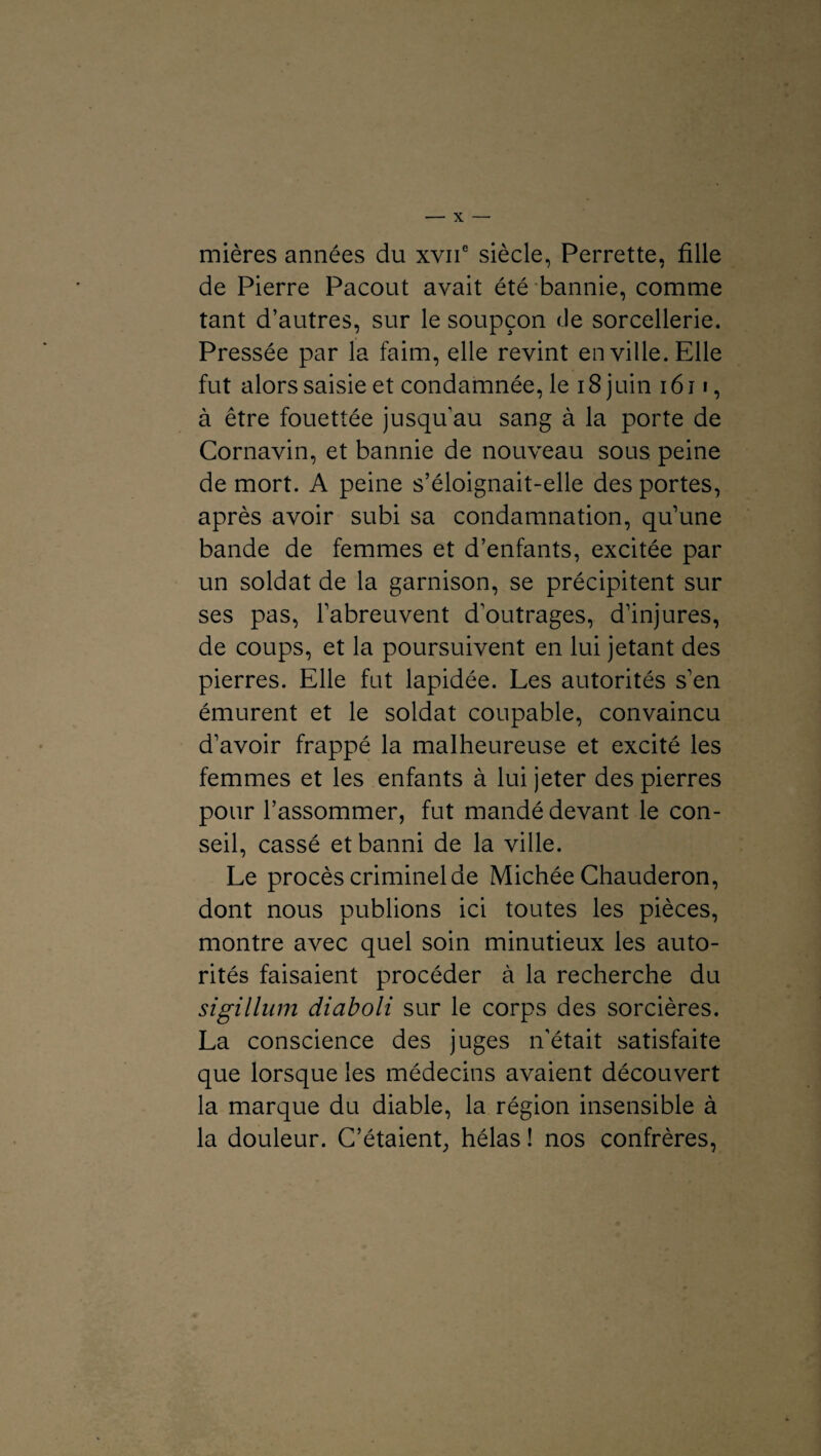 mières années du xvne siècle, Perrette, fille de Pierre Pacout avait été bannie, comme tant d’autres, sur le soupçon de sorcellerie. Pressée par la faim, elle revint en ville. Elle fut alors saisie et condamnée, le 18 juin 16ï », à être fouettée jusqu'au sang à la porte de Cornavin, et bannie de nouveau sous peine de mort. A peine s’éloignait-elle des portes, après avoir subi sa condamnation, qu’une bande de femmes et d’enfants, excitée par un soldat de la garnison, se précipitent sur ses pas, l’abreuvent d’outrages, d’injures, de coups, et la poursuivent en lui jetant des pierres. Elle fut lapidée. Les autorités s’en émurent et le soldat coupable, convaincu d’avoir frappé la malheureuse et excité les femmes et les enfants à lui jeter des pierres pour l’assommer, fut mandé devant le con¬ seil, cassé et banni de la ville. Le procès criminel de Michée Chauderon, dont nous publions ici toutes les pièces, montre avec quel soin minutieux les auto¬ rités faisaient procéder à la recherche du sigillum diaboli sur le corps des sorcières. La conscience des juges n'était satisfaite que lorsque les médecins avaient découvert la marque du diable, la région insensible à la douleur. C’étaient, hélas ! nos confrères,