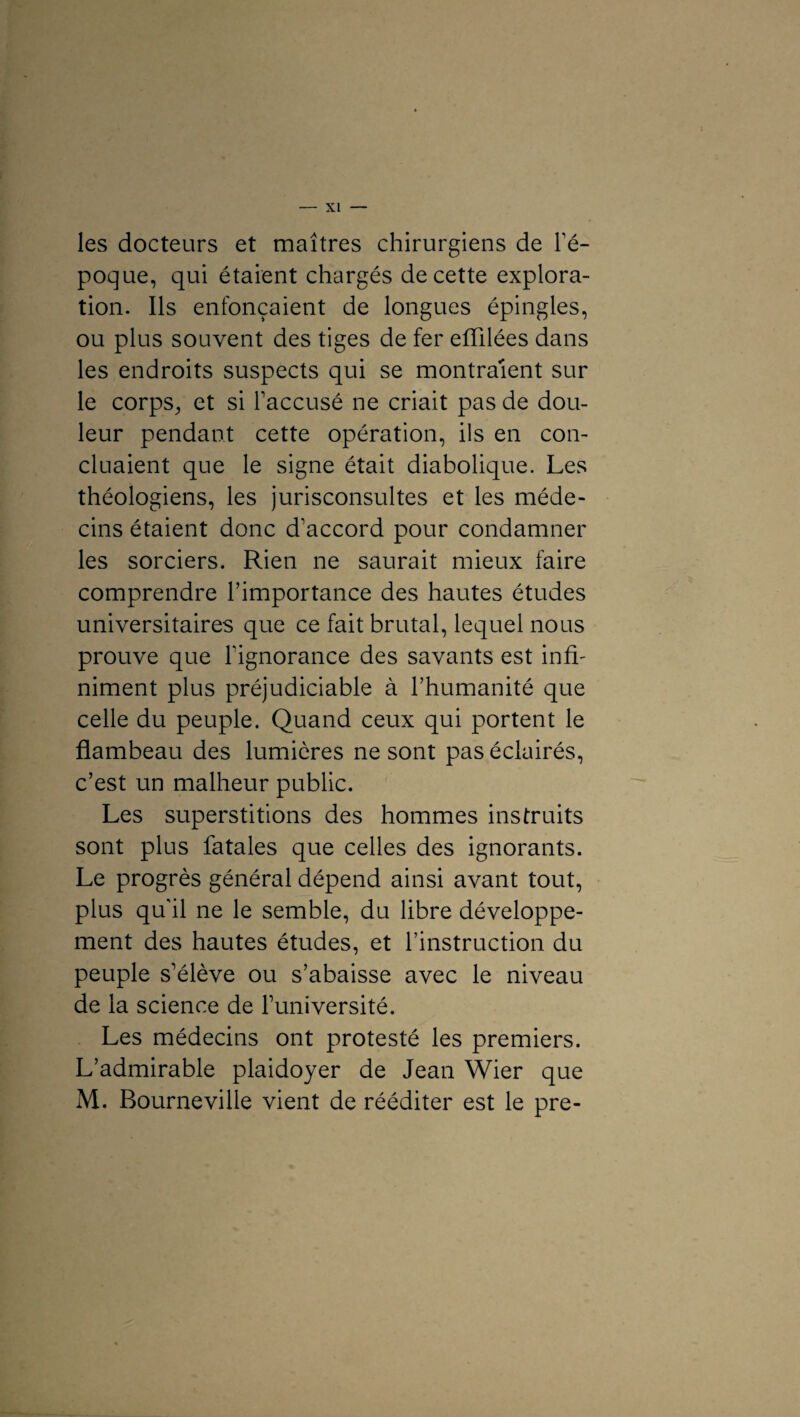 les docteurs et maîtres chirurgiens de l'é¬ poque, qui étaient chargés de cette explora¬ tion. Ils enfonçaient de longues épingles, ou plus souvent des tiges de fer effilées dans les endroits suspects qui se montraient sur le corps, et si l'accusé ne criait pas de dou¬ leur pendant cette opération, ils en con¬ cluaient que le signe était diabolique. Les théologiens, les jurisconsultes et les méde¬ cins étaient donc d'accord pour condamner les sorciers. Rien ne saurait mieux faire comprendre l’importance des hautes études universitaires que ce fait brutal, lequel nous prouve que l'ignorance des savants est inffi niment plus préjudiciable à l’humanité que celle du peuple. Quand ceux qui portent le flambeau des lumières ne sont pas éclairés, c’est un malheur public. Les superstitions des hommes instruits sont plus fatales que celles des ignorants. Le progrès général dépend ainsi avant tout, plus qu'il ne le semble, du libre développe¬ ment des hautes études, et l’instruction du peuple s’élève ou s’abaisse avec le niveau de la science de l’université. Les médecins ont protesté les premiers. L’admirable plaidoyer de Jean Wier que M. Bourneville vient de rééditer est le pre-