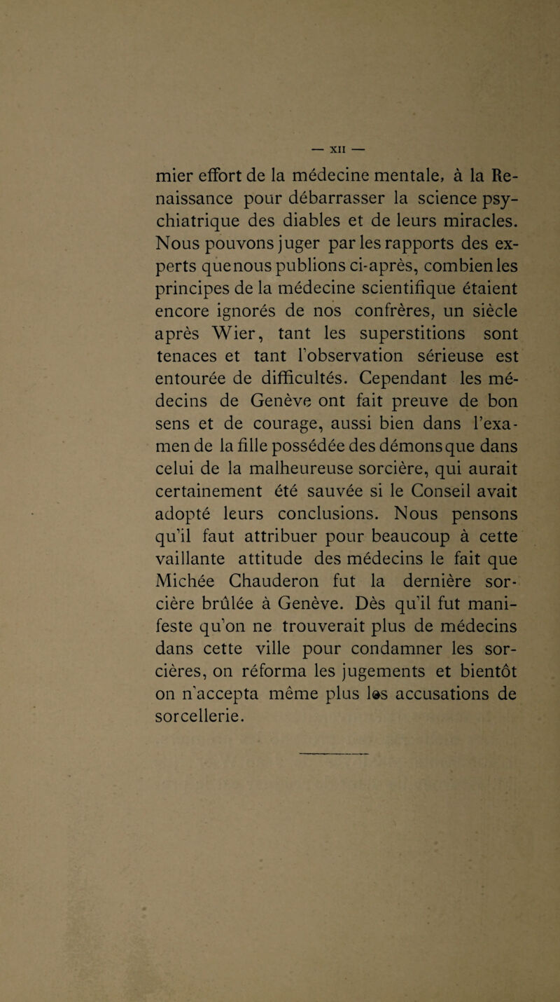 mier effort de la médecine mentale, à la Re¬ naissance pour débarrasser la science psy¬ chiatrique des diables et de leurs miracles. Nous pouvons juger par les rapports des ex¬ perts quenous publions ci-après, combien les principes de la médecine scientifique étaient encore ignorés de nos confrères, un siècle après Wier, tant les superstitions sont tenaces et tant l’observation sérieuse est entourée de difficultés. Cependant les mé¬ decins de Genève ont fait preuve de bon sens et de courage, aussi bien dans l’exa¬ men de la fille possédée des démons que dans celui de la malheureuse sorcière, qui aurait certainement été sauvée si le Conseil avait adopté leurs conclusions. Nous pensons qu’il faut attribuer pour beaucoup à cette vaillante attitude des médecins le fait que Michée Chauderon fut la dernière sor¬ cière brûlée à Genève. Dès quil fut mani¬ feste qu’on ne trouverait plus de médecins dans cette ville pour condamner les sor¬ cières, on réforma les jugements et bientôt on n’accepta même plus las accusations de sorcellerie.