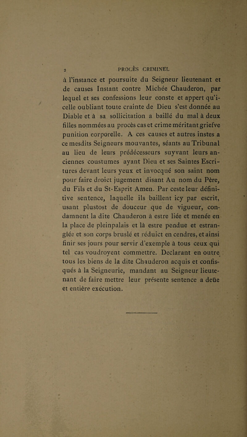 à. l’instance et poursuite du Seigneur lieutenant et de causes Instant contre Michée Ghauderon, par lequel et ses confessions leur conste et appert qu’i¬ celle oubliant toute crainte de Dieu s’est donnée au Diable et à sa sollicitation a baillé du mal à deux filles nommées au procès cas et crime méritant griefve punition corporelle. A ces causes et autres instes a cemesdits Seigneurs mouvantes, séants au Tribunal au lieu de leurs prédécesseurs suyvant leurs an¬ ciennes coustumes ayant Dieu et ses Saintes Escri- tures devant leurs yeux et invocqué son saint nom pour faire droict jugement disant Au nom du Père, du Fils et du St-Esprit Amen. Par cesteleur défini¬ tive sentence, laquelle ils baillent icy par escrit, usant plustost de douceur que de vigueur, con¬ damnent la dite Ghauderon à estre liée et menée en la place de pleinpalais et là estre pendue et estran- glée et son corps bruslé et réduict en cendres, et ainsi finir ses jours pour servir d’exemple à tous ceux qui tel cas voudroyent commettre. Déclarant en outre tous les biens de la dite Ghauderon acquis et confis¬ qués à la Seigneurie, mandant au Seigneur lieute¬ nant de faire mettre leur présente sentence a deüe et entière exécution.