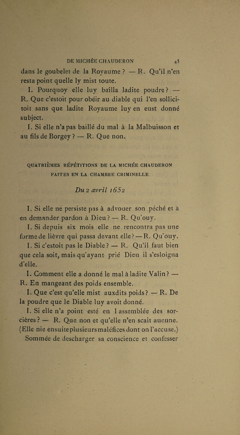 dans le goubelet de la Royaume ? — R. Qu’il n’en resta point quelle ly mist toute. I. Pourquoy elle luy bailla ladite poudre? — R. Que c’estoit pour obéir au diable qui l’en sollici- toit sans que ladite Royaume luy en eust donné subject. I. Si elle n’a pas baillé du mal à la Malbuisson et au fils de Borgey ? — R. Que non. QUATRIÈMES REPETITIONS DE LA MICHEE CHAUDERON FAITES EN LA CHAMBRE CRIMINELLE Du 2 avril i652 I. Si elle ne persiste pas à advouer son péché et à en demander pardon à Dieu? — R. Qu’ouy. I. Si depuis six mois elle ne rencontra pas une forme de lièvre qui passa devant elle? — R. Qu’ouy. I. Si c’estoit pas le Diable? — R. Qu’il faut bien que cela soit, mais qu’ayant prié Dieu il s’esloigna d’elle. I. Comment elle a donné le mal à ladite Valin? — R. En mangeant des poids ensemble. I. Que c’est qu’elle mist auxdits poids? — R. De la poudre que le Diable luy avoit donné. I. Si elle n’a point esté en 1 assemblée des sor¬ cières ? — R. Que non et qu’elle n’en scait aucune. (Elle nie ensuiteplusieursmaléfices dont on l’accuse.) Sommée de descharger sa conscience et confesser