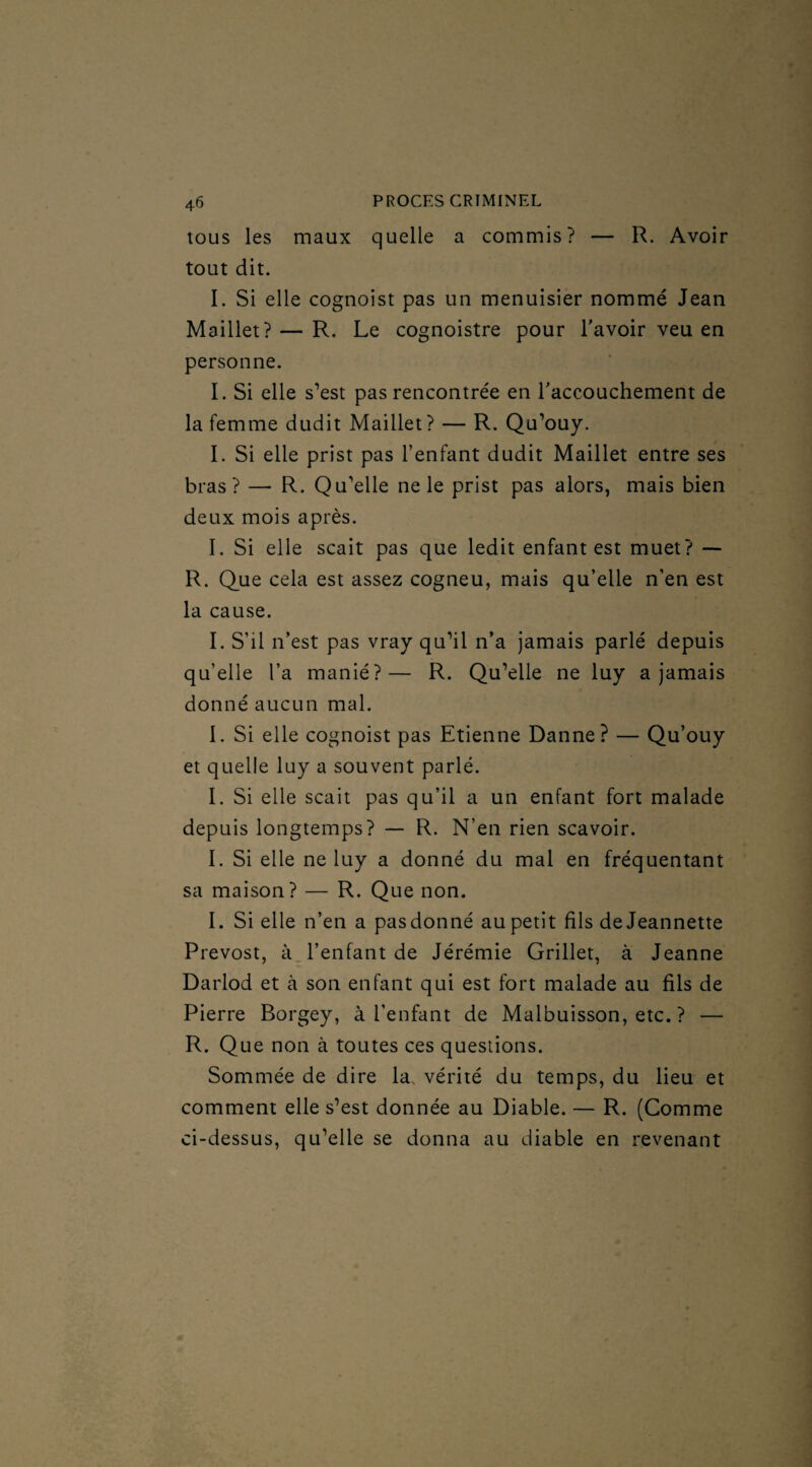 tous les maux quelle a commis? — R. Avoir tout dit. I. Si elle cognoist pas un menuisier nommé Jean Maillet? — R. Le cognoistre pour l'avoir veu en personne. I. Si elle s’est pas rencontrée en l'accouchement de la femme dudit Maillet? — R. Qu’ouy. I. Si elle prist pas l’enfant dudit Maillet entre ses bras? — R. Qu’elle ne le prist pas alors, mais bien deux mois après. I. Si elle scait pas que ledit enfant est muet? — R. Que cela est assez cogneu, mais qu’elle n’en est la cause. I. S’il n’est pas vray qu’il n’a jamais parlé depuis qu’elle l’a manié?— R. Qu’elle ne luy a jamais donné aucun mal. I. Si elle cognoist pas Etienne Danne? — Qu’ouy et quelle luy a souvent parlé. I. Si elle scait pas qu’il a un enfant fort malade depuis longtemps? — R. N’en rien scavoir. I. Si elle ne luy a donné du mal en fréquentant sa maison? — R. Que non. I. Si elle n’en a pas donné au petit fils de Jeannette Prévost, à l’enfant de Jérémie Grillet, à Jeanne Darlod et à son enfant qui est fort malade au fils de Pierre Borgey, à l’enfant de Malbuisson, etc. ? — R. Que non à toutes ces questions. Sommée de dire la, vérité du temps, du lieu et comment elle s’est donnée au Diable. — R. (Comme ci-dessus, qu’elle se donna au diable en revenant