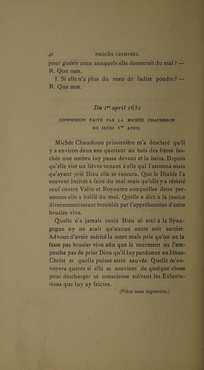 pour guérir ceux auxquels elle donnerait du mal ? — R. Que non. I. Si elle n’a plus du reste de ladite poudre? — R. Que non. Du /er april i652 CONFESSION FAITE PAR LA MICHEE CHAUDERON DU JEUDI Ier APRIL Michée Chauderon prisonnière m’a desclaré qu’il y a environ deux ans quettant au bois des frères fas- chée une ombre luy passa devant et la baisa. Depuis qu’elle vist un lièvre venant à elle qui festonna mais qu’ayant prié Dieu elle se rassura. Que le Diable l’a souvent incitée à faire du mal mais qu’elle y a résisté sauf contre Valin et Royaume auxquelles deux per¬ sonnes elle a baillé du mal. Quelle a dict à la justice diversement estant troublée par l’appréhension d’estre bruslée vive. Quelle n’a jamais renié Dieu ni esté à la Syna¬ gogue ny ne scait qu’aucun autre soit sorcier. Advoue d’avoir mérité la mort mais prie qu’on ne la fasse pas brusler vive afin que le tourment ne l’em- pesche pas de prier Dieu qu’il luy pardonne en Jésus- Christ et quelle puisse estre sauvée. Quelle m’en- voyera querre si elle se souvient de quelque chose pour descharger sa conscience suivant les Exhorta¬ tions que luy ay faictes. (Pièce sans signature.)