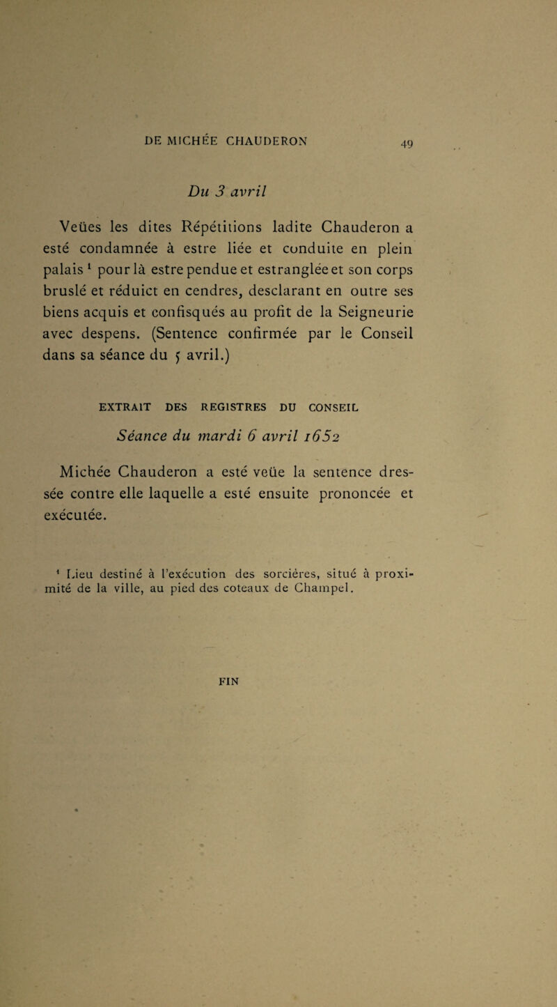 Du 3 avril Veües les dites Répétitions ladite Chauderon a esté condamnée à estre liée et conduite en plein palais1 pour là estre pendue et estrangléeet son corps bruslé et réduict en cendres, desclarant en outre ses biens acquis et confisqués au profit de la Seigneurie avec despens. (Sentence confirmée par le Conseil dans sa séance du f avril.) EXTRAIT DES REGISTRES DU CONSEIL Séance du mardi 6 avril i652 Michée Chauderon a esté veüe la sentence dres¬ sée contre elle laquelle a esté ensuite prononcée et exécutée. 1 Lieu destiné à l’exécution des sorcières, situé à proxi¬ mité de la ville, au pied des coteaux de Champel. FIN