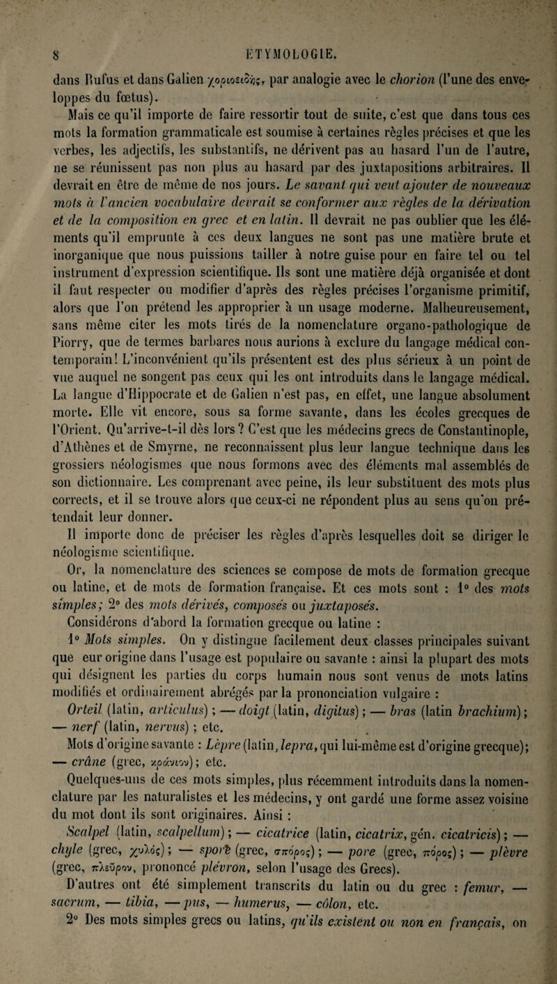 dans Rufus et dans Galien yopiostofc, par analogie avec le cliorion (l’une des enve¬ loppes du fœtus). Mais ce qu’il importe de faire ressortir tout de suite, c’est que dans tous ces mots la formation grammaticale est soumise à certaines règles précises et que les verbes, les adjectifs, les substantifs, ne dérivent pas au hasard l’un de l’autre, ne se réunissent pas non plus au hasard par des juxtapositions arbitraires. Il devrait en être de meme de nos jours. Le savant qui veut ajouter de nouveaux mots à l'ancien vocabulaire devrait se conformer aux règles de la dérivation et de la composition en grec et en latin. 11 devrait ne pas oublier que les élé¬ ments qu’il emprunte à ces deux langues ne sont pas une matière brute et inorganique que nous puissions tailler à notre guise pour en faire tel ou tel instrument d'expression scientifique. Ils sont une matière déjà organisée et dont il faut respecter ou modifier d’après des règles précises l’organisme primitif, alors que l’on prétend les approprier à un usage moderne. Malheureusement, sans même citer les mots tirés de la nomenclature organo-pathologique de Piorry, que de termes barbares nous aurions à exclure du langage médical con¬ temporain! L’inconvénient qu’ils présentent est des plus sérieux à un point de vue auquel ne songent pas ceux qui les ont introduits dans le langage médical. La langue d’Hippocrate et de Galien n’est pas, en effet, une langue absolument morte. Elle vit encore, sous sa forme savante, dans les écoles grecques de l’Orient. Qu’arrive-t-il dès lors? C’est que les médecins grecs de Constantinople, d’Athènes et de Smyrne, ne reconnaissent plus leur langue technique dans les grossiers néologismes que nous formons avec des éléments mal assemblés de son dictionnaire. Les comprenant avec peine, ils leur substituent des mots plus corrects, et il se trouve alors que ceux-ci ne répondent plus au sens qu’on pré¬ tendait leur donner. Il importe donc de préciser les règles d’après lesquelles doit se diriger le néologisme scientifique. Or, la nomenclature des sciences se compose de mots de formation grecque ou latine, et de mots de formation française. Et ces mots sont : 1° des mots simples; 2° des mots dérivés, composés ou juxtaposés. Considérons d'abord la formation grecque ou latine : 1° Mots simples. On y distingue facilement deux classes principales suivant que eur origine dans l’usage est populaire ou savante : ainsi la plupart des mots qui désignent les parties du corps humain nous sont venus de mots latins modifiés et ordinairement abrégés parla prononciation vulgaire : Orteil (latin, articulus) ; —doigt (latin, digitus) ; — bras (latin brachium); — nerf (latin, nervus) ; etc. Mots d’origine savante : Lèpre (latin, lepra, qui lui-même est d’origine grecque); — crâne (grec, xpavtov); etc. Quelques-uns de ces mots simples, [dus récemment introduits dans la nomen¬ clature par les naturalistes et les médecins, y ont gardé une forme assez voisine du mot dont ils sont originaires. Ainsi : Scalpel (latin, scalpellum) ; — cicatrice (latin, cicatrix, gén. cicatricis); — chyle (grec, yylôç) ; — sport (grec, anôpoç) ; — pore (grec, Tvôpoç) ; — plèvre (grec, 7rÀsOpov, prononcé plévron, selon l’usage des Grecs). D autres ont été simplement transcrits du latin ou du grec : fémur, — sacrum, — tibia, —pus, — humérus, — côlon, etc. 2° Des mots simples grecs ou latins, qu'ils existent ou non en français, on