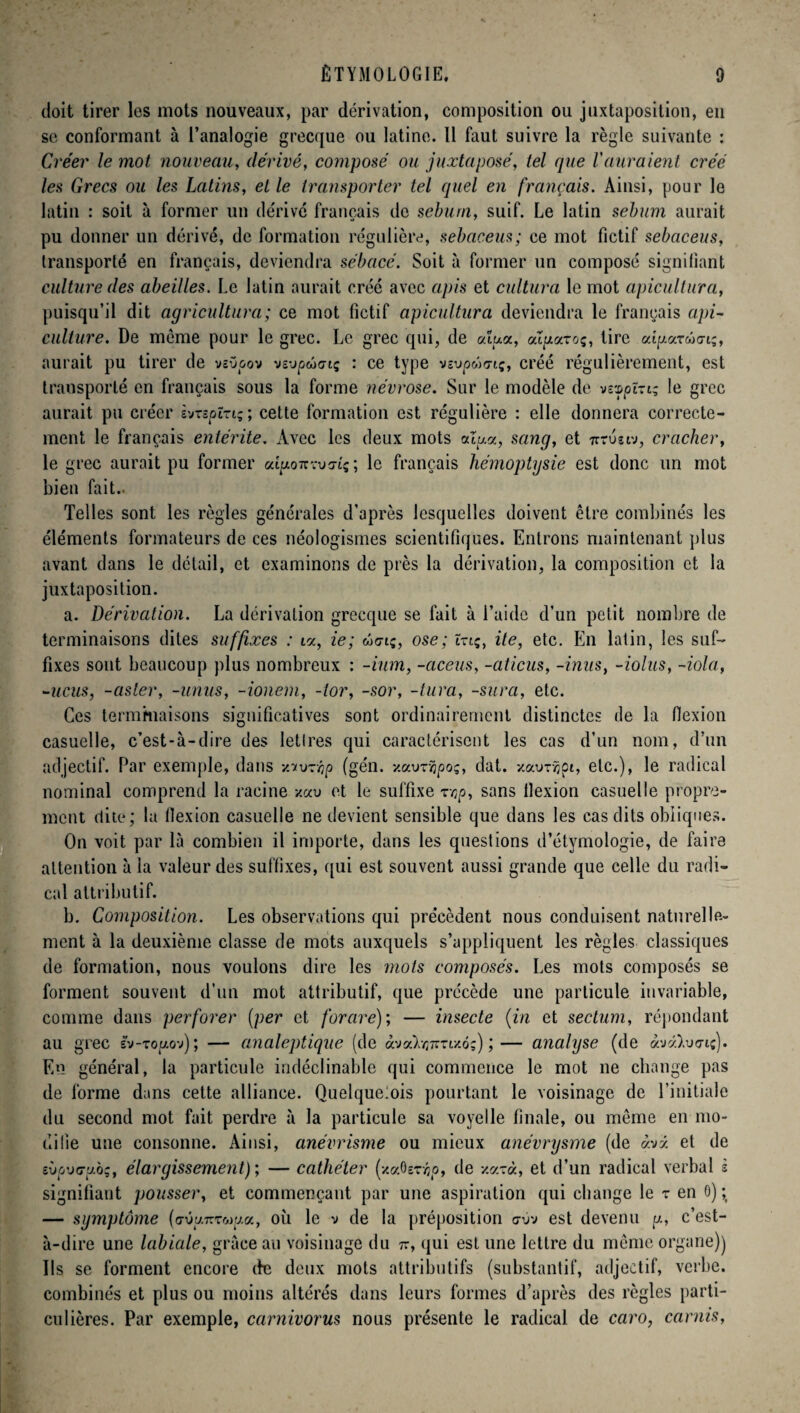 doit tirer les mots nouveaux, par dérivation, composition ou juxtaposition, en se conformant à l’analogie grecque ou latine. Il faut suivre la règle suivante : Créer le mot nouveau, dérivé, composé ou juxtaposé, tel que l'auraient créé les Grecs ou les Latins, et le transporter tel quel en français. Ainsi, pour le latin : soit à former un dérivé français de sébum, suif. Le latin sébum aurait pu donner un dérivé, de formation régulière, sebaceus; ce mot fictif sebaceus, transporté en français, deviendra sébacé. Soit à former un composé signifiant culture des abeilles. Le latin aurait créé avec apis et cultura le mot apicultura, puisqu’il dit agricultura; ce mot fictif apicultura deviendra le français api¬ culture. De meme pour le grec. Le grec qui, de alux, axuazoq, tire aipareinriq, aurait pu tirer de vîü&ov vs-jpûctq : ce type vsupwcrtç, créé régulièrement, est transporté en français sous la forme névrose. Sur le modèle de vsvpïrtq le grec aurait pu créer èvTspïnq; cette formation est régulière : elle donnera correcte¬ ment le français entérite. Avec les deux mots atxa, sang, et irruïtv, cracher, le grec aurait pu former aqAOTrxuaaç; le français hémoptysie est donc un mot bien fait.. Telles sont les règles générales d'après lesquelles doivent être combinés les éléments formateurs de ces néologismes scientifiques. Entrons maintenant plus avant dans le détail, et examinons de près la dérivation, la composition et la juxtaposition. a. Dérivation. La dérivation grecque se fait à l’aide d’un petit nombre de terminaisons dites suffixes : i«, ie; wo-iç, ose; ï-tq, ite, etc. En latin, les suf¬ fixes sont beaucoup plus nombreux : -ium, -aceus, -aticus, -inus, -iolus, -iola, -nous, -aster, -unus, -ionem, -tor, -sor, -tura, -sura, etc. Ces terminaisons significatives sont ordinairement distinctes de la flexion casuelle, c’est-à-dire des lettres qui caractérisent les cas d’un nom, d’un adjectif. Par exemple, dans v.‘t\)~r,p (gén. xauxîjpoç, dat. -/auxvjci, etc.), le radical nominal comprend la racine -/au et le suffixe xvjp, sans llexion casuelle propre¬ ment dite; la llexion casuelle ne devient sensible que dans les cas dits obliques. On voit par là combien il importe, dans les questions d’étymologie, de faire attention à la valeur des suffixes, qui est souvent aussi grande que celle du radi¬ cal attributif. b. Composition. Les observations qui précèdent nous conduisent naturelle¬ ment à la deuxième classe de mots auxquels s’appliquent les règles classiques de formation, nous voulons dire les mots composés. Les mots composés se forment souvent d’un mot attributif, que précède une particule invariable, comme dans perforer (per et for are); — insecte (in et sectum, répondant au grec ïv-zogo-j) ; — analeptique (de àva^Tm/ô?) ;— analyse (de àv«).u<riî). En général, la particule indéclinable qui commence le mot ne change pas de forme dans cette alliance. Quelque:ois pourtant le voisinage de l’initiale du second mot fait perdre à la particule sa voyelle finale, ou même en mo¬ difie une consonne. Ainsi, anévrisme ou mieux anévrysme (de àvx et de îùp'jcjubq, élargissement); — cathéter (-/aôexvjo, de xaxà, et d’un radical verbal s signifiant pousser, et commençant par une aspiration qui change le x en 0) ; — symptôme (<7Ûu7rxc-jr/a, où le v de la préposition o-ûv est devenu g, c’est- à-dire une labiale, grâce au voisinage du tt, qui est une lettre du même organe)) Ils se forment encore de deux mots attributifs (substantif, adjectif, verbe, combinés et plus ou moins altérés dans leurs formes d’après des règles parti¬ culières. Par exemple, carnivorus nous présente le radical de caro, carnis,