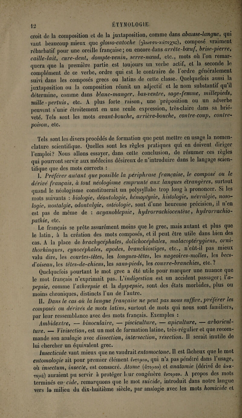 croit de la composition et de la juxtaposition, comme dans abaisse-langue, qui vaut beaucoup mieux quq glosso-caloche (yW<to-/«to/o;), composé vraiment rébarbatif pour une oreille française) ou encore dans arrete-bœuf, brise-pieire, caille-lait, cure-dent, dompte-venin, serre-nœud, etc., mots où l’on remar¬ quera que la première partie est toujours un verbe actif, et la seconde le complément de ce verbe, ordre qui est le contraire de lordie généralement suivi dans les composés grecs ou latins de cette classe. Quelquefois aussi la juxtaposition ou la composition réunit un adjectif et le nom substantif qu il détermine, comme dans blanc-manger, bas-ventre, sage-femme, millepieds, mille-pertuis, etc. A plus forte raison, une préposition ou un adverbe peuvent s’unir étroitement en une seule expression, très-claire dans sa briè¬ veté. Tels sont les mots avant-bouche, arrière-bouche, contre-coup, contre¬ poison, etc. Tels sont les divers procédés de formation que peut mettre en usage la nomen¬ clature scientifique. Quelles sont les règles pratiques qui en doivent diriger l’emploi? Nous allons essayer, dans cette conclusion, de résumer ces règles qui pourront servir aux médecins désireux de n’introduire dans le langage scien¬ tifique que des mots corrects : I. Préférer autant que possible la périphrase française, le composé ou le dérivé français, à tout néologisme emprunté aux langues étrangères, surtout quand le néologisme constituerait un polysyllabe trop long 'a prononcer. Si les mots suivants : biologie, déontologie, hémoptysie, histologie, névralgie, noso¬ logie, nostalgie, odontalgie, ostéologie, sont d’une heureuse précision, il n’en est pas de même de : acycinoblepsie, hydrorrachiocentèse, hydrorrachio- pathie, etc. Le français se prête assurément moins que le grec, mais autant et plus que le latin, à la création des mots composés, et il peut être utile dans bien des cas. A la place de brachycéphales, dolichocéphales, malacoptérygiens, orni- thorhinques, cynocéphales, apodes, branchiostiges, etc., n eût-il pas mieux valu dire, les courtes-tètes, les longues-têtes, les nageoires-molles, les becs- d'oiseau, les tètes-de-chiens, les sans-pieds, les couvre-branchies, etc.? Quelquefois pourtant le mot grec a été utile pour marquer une nuance que le mot français n’exprimait pas. L'indigestion est un accident passager; 1 a- pepsie, comme Yathrepsie et la dyspepsie, sont des états morbides, plus ou moins chroniques, distincts l’un de l’autre. II. Dans le cas où la langue française ne peut pas nous suffire, préférer les composés ou dérivés de mots latins, surtout de mots qui nous sont familiers, par leur ressemblance avec des mots français. Exemples : Ambidextre, — binoculaire, — pisciculture, —- apiculture, — arboricul¬ ture. — Vivisection, est un mot de formation latine, très-régulier et que recom¬ mande son analogie avec dissection, intersection, résection. Il serait inutile de lui chercher un équivalent grec. Insecticide vaut mieux que ne vaudrait entomoctone. Il est fâcheux que le mot entomologie ait pour premier élément svto^ov, qui n’a pas pénétré dans l’usage, où insectum, insecte, est consacré. Atome (aro^ov) et anatomie (dérivé de àva- Touéf) auraient pu servir à protéger leur congénère svtouov. A propos des mots terminés en cüle, remarquons que le mot suicide, introduit dans notre langue vers le milieu du dix-huitième siècle, par analogie avec les mots homicide et