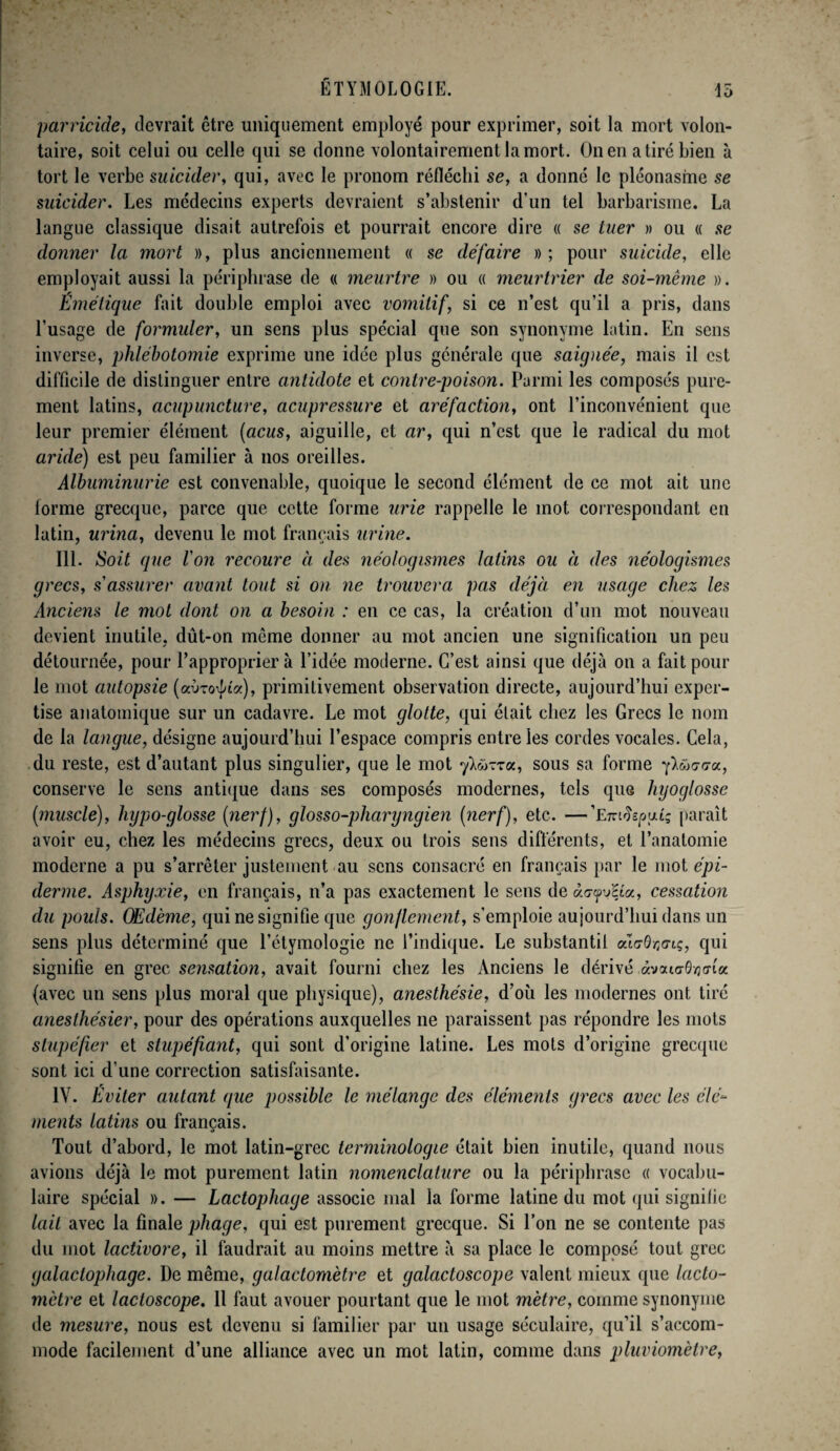 parricide, devrait être uniquement employé pour exprimer, soit la mort volon¬ taire, soit celui ou celle qui se donne volontairement la mort. On en a tiré bien à tort le verbe suicider, qui, avec le pronom réfléchi se, a donné le pléonasme se suicider. Les médecins experts devraient s’abstenir d’un tel barbarisme. La langue classique disait autrefois et pourrait encore dire « se tuer » ou « se donner la mort », plus anciennement « se défaire »; pour suicide, elle employait aussi la périphrase de « meurtre » ou « meurtrier de soi-même ». Émétique fait double emploi avec vomitif, si ce n’est qu’il a pris, dans l’usage de formuler, un sens plus spécial que son synonyme latin. En sens inverse, phlébotomie exprime une idée plus générale que saignée, mais il est difficile de distinguer entre antidote et contre-poison. Parmi les composés pure¬ ment latins, acupuncture, acupressure et aréfaction, ont l’inconvénient que leur premier élément (acus, aiguille, et ar, qui n’est que le radical du mot aride) est peu familier à nos oreilles. Albuminurie est convenable, quoique le second élément de ce mot ait une forme grecque, parce que cette forme urie rappelle le mot correspondant en latin, urina, devenu le mot français urine. III. Soit que Von recoure à des néologismes latins ou à des néologismes grecs, s'assurer avant tout si on ne trouvera pas déjà en usage chez les Anciens le mot dont on a besoin : en ce cas, la création d’un mot nouveau devient inutile, dût-on même donner au mot ancien une signification un peu détournée, pour l’approprier à l’idée moderne. C’est ainsi que déjà on a fait pour le mot autopsie (aoro^ta), primitivement observation directe, aujourd’hui exper¬ tise anatomique sur un cadavre. Le mot glotte, qui était chez les Grecs le nom de la langue, désigne aujourd’hui l’espace compris entre les cordes vocales. Cela, du reste, est d’autant plus singulier, que le mot ylü-zzu, sous sa forme y^wc-o-a, conserve le sens antique dans ses composés modernes, tels quG hyoglosse (muscle), hypo-glosse (nerf), glosso-pliaryngien (nerf), etc. —'Emiïeyuuq paraît avoir eu, chez les médecins grecs, deux ou trois sens différents, et l’anatomie moderne a pu s’arrêter justement au sens consacré en français par le mot épi¬ derme. Asphyxie, en français, n’a pas exactement le sens de àrjfjRa, cessation du pouls. Œdème, qui ne signifie que gonflement, s’emploie aujourd’hui dans un sens plus déterminé que l’étymologie ne l’indique. Le substantit odzOr^Lç, qui signifie en grec sensation, avait fourni chez les Anciens le dérivé àvaio-Ôvjcrta (avec un sens plus moral que physique), anesthésie, d’où les modernes ont tiré anesthésier, pour des opérations auxquelles ne paraissent pas répondre les mots stupéfier et stupéfiant, qui sont d’origine latine. Les mots d’origine grecque sont ici d’une correction satisfaisante. IV. Éviter autant que possible le mélange des éléments grecs avec les élé¬ ments latins ou français. Tout d’abord, le mot latin-grec terminologie était bien inutile, quand nous avions déjà le mot purement latin nomenclature ou la périphrase « vocabu¬ laire spécial ». — Lactophage associe mal la forme latine du mot qui signifie lait avec la finale pliage, qui est purement grecque. Si l’on ne se contente pas du mot lactivore, il faudrait au moins mettre à sa place le composé tout grec galaclophage. De même, galactomètre et galactoscope valent mieux que lacto- mètre et lactoscope. Il faut avouer pourtant que le mot mètre, comme synonyme de mesure, nous est devenu si familier par un usage séculaire, qu’il s’accom¬ mode facilement d’une alliance avec un mot latin, comme dans pluviomètre,