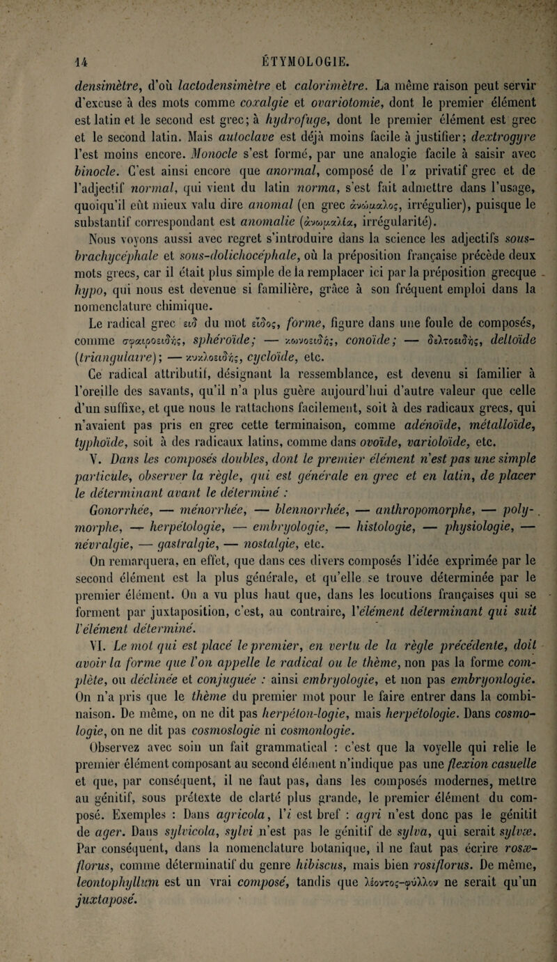 densimètre, d’où lactodensimètre et calorimètre. La même raison peut servir d’excuse à des mots comme coxalgie et ovariotomie, dont le premier élément est latin et le second est grec; à hydrofuge, dont le premier élément est grec et le second latin. Mais autoclave est déjà moins facile à justifier; dextrogyre l’est moins encore. Monocle s’est formé, par une analogie facile à saisir avec binocle. C’est ainsi encore que anormal, composé de l’a privatif grec et de l’adjectif normal, qui vient du latin norma, s'est fait admettre dans l’usage, quoiqu’il eût mieux valu dire anomal (en grec àvwualoç, irrégulier), puisque le substantif correspondant est anomalie (àvwga/fa, irrégularité). Nous voyons aussi avec regret s’introduire dans la science les adjectifs sous- brachycéphale et sous-dolichocéphale, où la préposition française précède deux mots grecs, car il était plus simple de la remplacer ici par la préposition grecque - hypo, qui nous est devenue si familière, grâce à son fréquent emploi dans la nomenclature chimique. Le radical grec siïï du mot sl$oç, forme, figure dans une foule de composés, comme afaupozi&te, sphéroïde; — v.wvoîiSh;, conoïde; — $g)/rosi$/jç, deltoïde (triangulaire) ; — xuxXoetiïfc, cycloïde, etc. Ce radical attributif, désignant la ressemblance, est devenu si familier à l’oreille des savants, qu’il n’a plus guère aujourd’hui d’autre valeur que celle d’un suffixe, et que nous le rattachons facilement, soit à des radicaux grecs, qui n’avaient pas pris en grec cette terminaison, comme adénoïde, métalloïde, typhoïde, soit à des radicaux latins, comme dans ovoïde, varioloïde, etc. Y. Dans les composés doubles, dont le premier élément n est pas une simple particule-, observer la règle, qui est générale en grec et en latin, de placer le déterminant avant le déterminé : Gonorrhée, — ménorrhée, — blennorrhée, — anthropomorphe, — poly-, morphe, — herpétologie, — embryologie, — histologie, — physiologie, — névralgie, — gastralgie, — ?iostalgie, etc. On remarquera, en effet, que dans ces divers composés l’idée exprimée par le second élément est la plus générale, et qu’elle se trouve déterminée par le premier élément. On a vu plus haut que, dans les locutions françaises qui se forment par juxtaposition, c’est, au contraire, Yélément déterminant qui suit l'élément déterminé. VI. Le mot qui est placé le premier, en vertu de la règle précédente, doit avoir la forme que l'on appelle le radical ou le thème, non pas la forme com¬ plète, ou déclinée et conjuguée : ainsi embryologie, et non pas embryonlogie. On n’a pris que le thème du premier mot pour le faire entrer dans la combi¬ naison. De même, on ne dit pas herpéton-logie, mais herpétologie. Dans cosmo¬ logie, on ne dit pas cosmoslogie ni cosmonlogie. Observez avec soin un fait grammatical : c’est que la voyelle qui relie le premier élément composant au second élément n’indique pas une flexion casuelle et que, par conséquent, il ne faut pas, dans les composés modernes, mettre au génitif, sous prétexte de clarté plus grande, le premier élément du com¬ posé. Exemples : Dans agricola, Yi est bref : agri n’est donc pas le génitit de ager. Dans sylvicola, sylvi n’est pas le génitif de sylva, qui serait sylvæ. Par conséquent, dans la nomenclature botanique, il ne faut pas écrire rosæ- florus, comme déterminatif du genre hibiscus, mais bien rosiflorus. De même, leontophyllicm est un vrai composé, tandis que )iovroç-çpv)Jov ne serait qu’un juxtaposé.