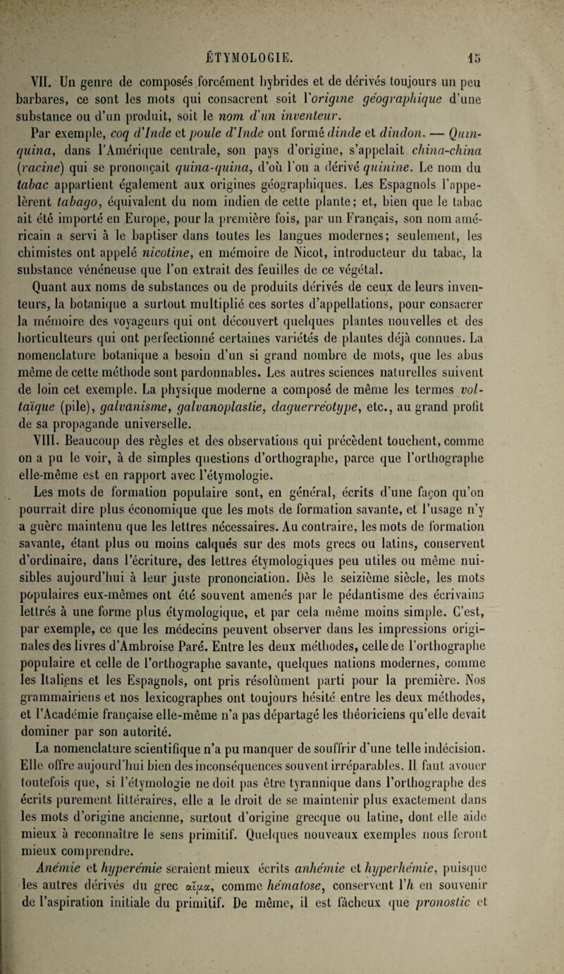 VII. Un genre de composés forcément hybrides et de dérivés toujours un peu barbares, ce sont les mots qui consacrent soit Yorigine géographique d’une substance ou d’un produit, soit le nom d'un inventeur. Par exemple, coq d'Inde et poule d'Inde ont formé dinde et dindon. — Quin¬ quina, dans l’Amérique centrale, son pays d’origine, s’appelait china-china [racine) qui se prononçait quina-quina, d’où l’on a dérivé quinine. Le nom du tabac appartient également aux origines géographiques. Les Espagnols l’appe¬ lèrent tabago, équivalent du nom indien de cette plante; et, bien que le tabac ait été importé en Europe, pour la première fois, par un Français, son nom amé¬ ricain a servi à le baptiser dans toutes les langues modernes; seulement, les chimistes ont appelé nicotine, en mémoire de Nicot, introducteur du tabac, la substance vénéneuse que l’on extrait des feuilles de ce végétal. Quant aux noms de substances ou de produits dérivés de ceux de leurs inven¬ teurs, la botanique a surtout multiplié ces sortes d’appellations, pour consacrer la mémoire des voyageurs qui ont découvert quelques plantes nouvelles et des horticulteurs qui ont perfectionné certaines variétés de plantes déjà connues. La nomenclature botanique a besoin d’un si grand nombre de mots, que les abus môme de cette méthode sont pardonnables. Les autres sciences naturelles suivent de loin cet exemple. La physique moderne a composé de même les termes vol¬ taïque (pile), galvanisme, galvanoplastie, daguerréotype, etc., au grand profit de sa propagande universelle. VIII. Beaucoup des règles et des observations qui précèdent touchent, comme on a pu le voir, à de simples questions d’orthographe, parce que l’orthographe elle-même est en rapport avec l’étymologie. Les mots de formation populaire sont, en général, écrits d’une façon qu’on pourrait dire plus économique que les mots de formation savante, et l’usage n’v a guère maintenu que les lettres nécessaires. Au contraire, les mots de formation savante, étant plus ou moins calqués sur des mots grecs ou latins, conservent d’ordinaire, dans l’écriture, des lettres étymologiques peu utiles ou même nui¬ sibles aujourd’hui à leur juste prononciation. Dès le seizième siècle, les mots populaires eux-mêmes ont été souvent amenés par le pédantisme des écrivains lettrés à une forme plus étymologique, et par cela même moins simple. C’est, par exemple, ce que les médecins peuvent observer dans les impressions origi¬ nales des livres d’Ambroise Paré. Entre les deux méthodes, celle de l’orthographe populaire et celle de l’orthographe savante, quelques nations modernes, comme les Italiens et les Espagnols, ont pris résolûment parti pour la première. Nos grammairiens et nos lexicographes ont toujours hésité entre les deux méthodes, et l’Académie française elle-même n’a pas départagé les théoriciens qu’elle devait dominer par son autorité. La nomenclature scientifique n’a pu manquer de souffrir d’une telle indécision. Elle offre aujourd’hui bien des inconséquences souvent irréparables. Il faut avouer toutefois que, si l’étymologie ne doit pas être tyrannique dans l’orthographe des écrits purement littéraires, elle a le droit de se maintenir plus exactement dans les mots d’origine ancienne, surtout d’origine grecque ou lutine, dont elle aide mieux à reconnaître le sens primitif. Quelques nouveaux exemples nous feront mieux comprendre. Anémie et hyperémie seraient mieux écrits anhémie et hyperhémie, puisque les autres dérivés du grec afyta, comme hématose, conservent l’/i en souvenir de l’aspiration initiale du primitif. De même, il est fâcheux que pronostic et