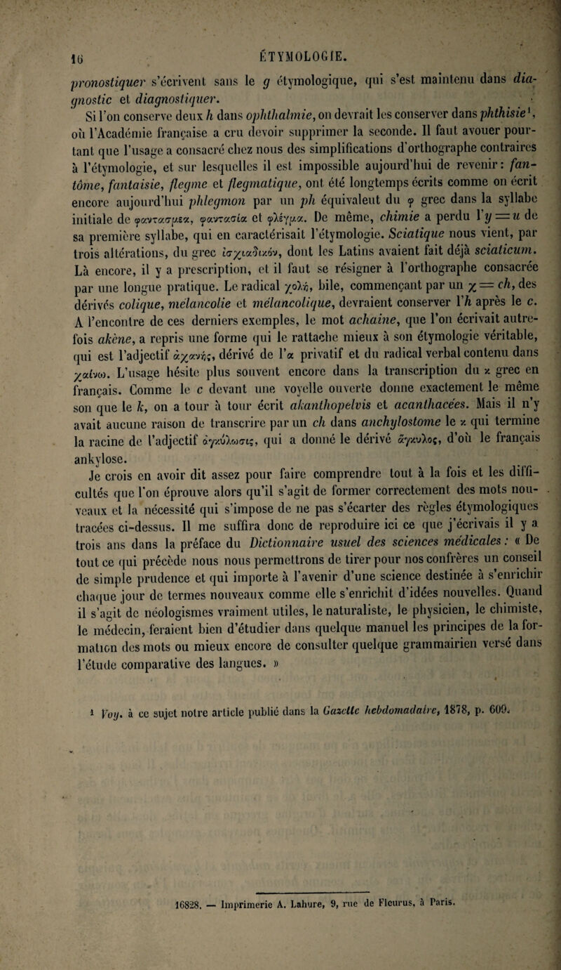 pronostiquer s’écrivent sans le g étymologique, qui s’est maintenu dans dia¬ gnostic et diagnostiquer. Si I on conserve deux h dans ophthalmie, on devrait les conserver dans phthisie *, où l’Académie française a cru devoir supprimer la seconde. 11 faut avouer pour¬ tant que l’usage a consacré chez nous des simplifications d’orthographe contraires à l’étymologie, et sur lesquelles il est impossible aujourd’hui de revenir : fan- tome, fantaisie, flegme et flegmatique, ont été longtemps écrits comme on écrit encore aujourd’hui phlegmon par un pli équivalent du cp grec dans la syllabe initiale de ^avraoy/sa, çpavracta et cp^syt/a. De meme, chimie a perdu 1 y — u de sa première syllabe, qui en caractérisait l’étymologie. Sciatique nous vient, par trois altérations, du grec ic’paafîiy.ôv, dont les Latins avaient lait déjà sciaticum. Là encore, il y a prescription, et il faut se résigner à l’orthographe consacrée par une longue pratique. Le radical hile, commençant par un x — ch, des dérivés colique, mélancolie et mélancolique, devraient conserver l'h après le c. À l’encontre de ces derniers exemples, le mot achaine, que l’on écrivait autre¬ fois akène, a repris une forme qui le rattache mieux à son étymologie véritable, qui est l’adjectif dérivé de 1 a privatif et du radical verbal contenu dans yaha. L’usage hésite plus souvent encore dans la transcription du y. grec en français. Comme le c devant une voyelle ouverte donne exactement le même son que le k, on a tour à tour écrit akanthopelvis et acantliacées. Mais il n’y avait aucune raison de transcrire par un ch dans anchylostome le y. qui termine la racine de l’adjectif ày/uXw<nç, qui a donné le dérivé ayxvXoç, d ou le français ankylosé. Je crois en avoir dit assez pour faire comprendre tout à la fois et les diffi¬ cultés que l'on éprouve alors qu’il s’agit de former correctement des mots nou¬ veaux et la nécessité qui s’impose de ne pas s’écarter des règles étymologiques tracées ci-dessus. 11 me suffira donc de reproduire ici ce que j’écrivais il y a trois ans dans la préface du Dictionnaire usuel des sciences médicales : « De tout ce qui précède nous nous permettrons de tirer pour nos confrères un conseil de simple prudence et qui importe à l’avenir d’une science destinée à s enrichir chaque jour de termes nouveaux comme elle s’enrichit d’idées nouvelles. Quand il s’agit de néologismes vraiment utiles, le naturaliste, le physicien, le chimiste, le médecin, feraient bien d’étudier dans quelque manuel les principes de la for¬ mation des mots ou mieux encore de consulter quelque grammairien versé dans l’étude comparative des langues. » 1 Voy. à ce sujet noire article publié dans la Gazette hebdomadaire, 1878, p. 600. 16828. — Imprimerie A. Lahure, 9, rue de Flcurus, a Paris.