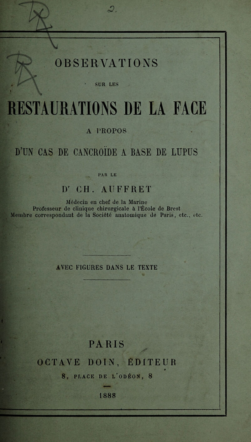 OBSERVATIONS \ SUR LES RESTAURATIONS DE LA FACE A PROPOS D’UN CAS DE CANCROÏDE A BASE DE LUPUS FAR LE Dr CH. AU FF RE T Médecin en chef de la Marine Professeur de clinique chirurgicale à l’École de Brest Membre correspondant de la Société anatomique de Paris, etc., etc. AVEC FIGURES DANS LE TEXTE V* PARIS OCTAVE DOIN , EDITEUR 8, PLACE DE L’ODÉON, 8 V' ; > > \ -y ;■ ; 1888