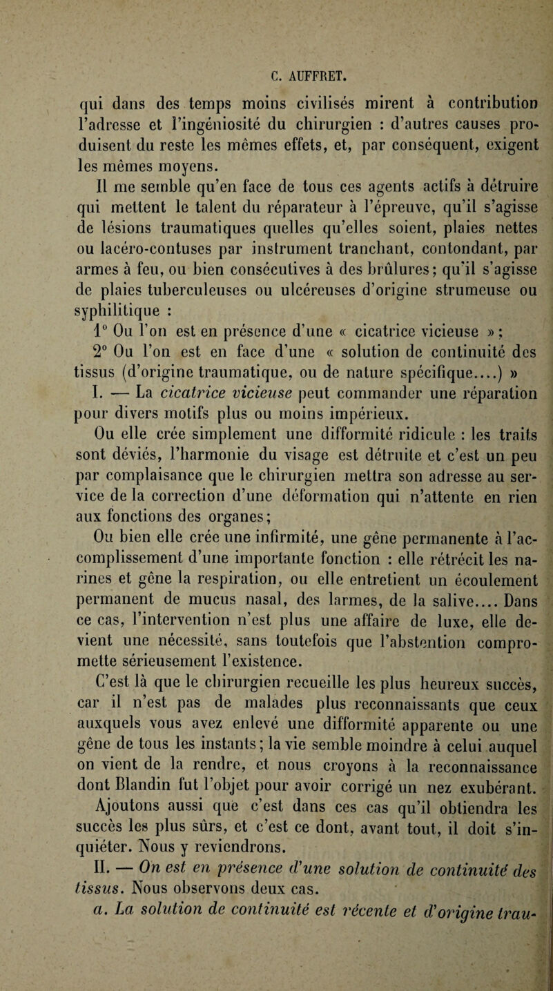 qui dans des temps moins civilisés mirent à contribution l’adresse et l’ingéniosité du chirurgien : d’autres causes pro¬ duisent du reste les mêmes effets, et, par conséquent, exigent les mêmes moyens. Il me semble qu’en face de tous ces agents actifs à détruire qui mettent le talent du réparateur à l’épreuve, qu’il s’agisse de lésions traumatiques quelles qu’elles soient, plaies nettes ou lacéro-contuses par instrument tranchant, contondant, par armes à feu, ou bien consécutives à des brûlures; qu'il s’agisse de plaies tuberculeuses ou ulcéreuses d’origine strumeuse ou syphilitique : 1° Ou l’on est en présence d’une « cicatrice vicieuse » ; 2° Ou l’on est en face d’une « solution de continuité des tissus (d’origine traumatique, ou de nature spécifique....) » I. — La cicatrice vicieuse peut commander une réparation pour divers motifs plus ou moins impérieux. Ou elle crée simplement une difformité ridicule : les traits sont déviés, l’harmonie du visage est détruite et c’est un peu par complaisance que le chirurgien mettra son adresse au ser¬ vice de la correction d’une déformation qui n’attente en rien aux fonctions des organes; Ou bien elle crée une infirmité, une gêne permanente à l’ac¬ complissement d’une importante fonction : elle rétrécit les na¬ rines et gêne la respiration, ou elle entretient un écoulement permanent de mucus nasal, des larmes, de la salive.... Dans ce cas, l’intervention n’est plus une affaire de luxe, elle de¬ vient une nécessité, sans toutefois que l’abstention compro¬ mette sérieusement l’existence. C’est là que le chirurgien recueille les plus heureux succès, car il n’est pas de malades plus reconnaissants que ceux auxquels vous avez enlevé une difformité apparente ou une gêne de tous les instants ; la vie semble moindre à celui auquel on vient de la rendre, et nous croyons à la reconnaissance dont Blandin fut l’objet pour avoir corrigé un nez exubérant. Ajoutons aussi que c’est dans ces cas qu’il obtiendra les succès les plus sûrs, et c’est ce dont, avant tout, il doit s’in¬ quiéter. Nous y reviendrons. IL — On est en présence d'une solution de continuité des tissus. Nous observons deux cas. a. La solution de continuité est récente et d'origine trau-