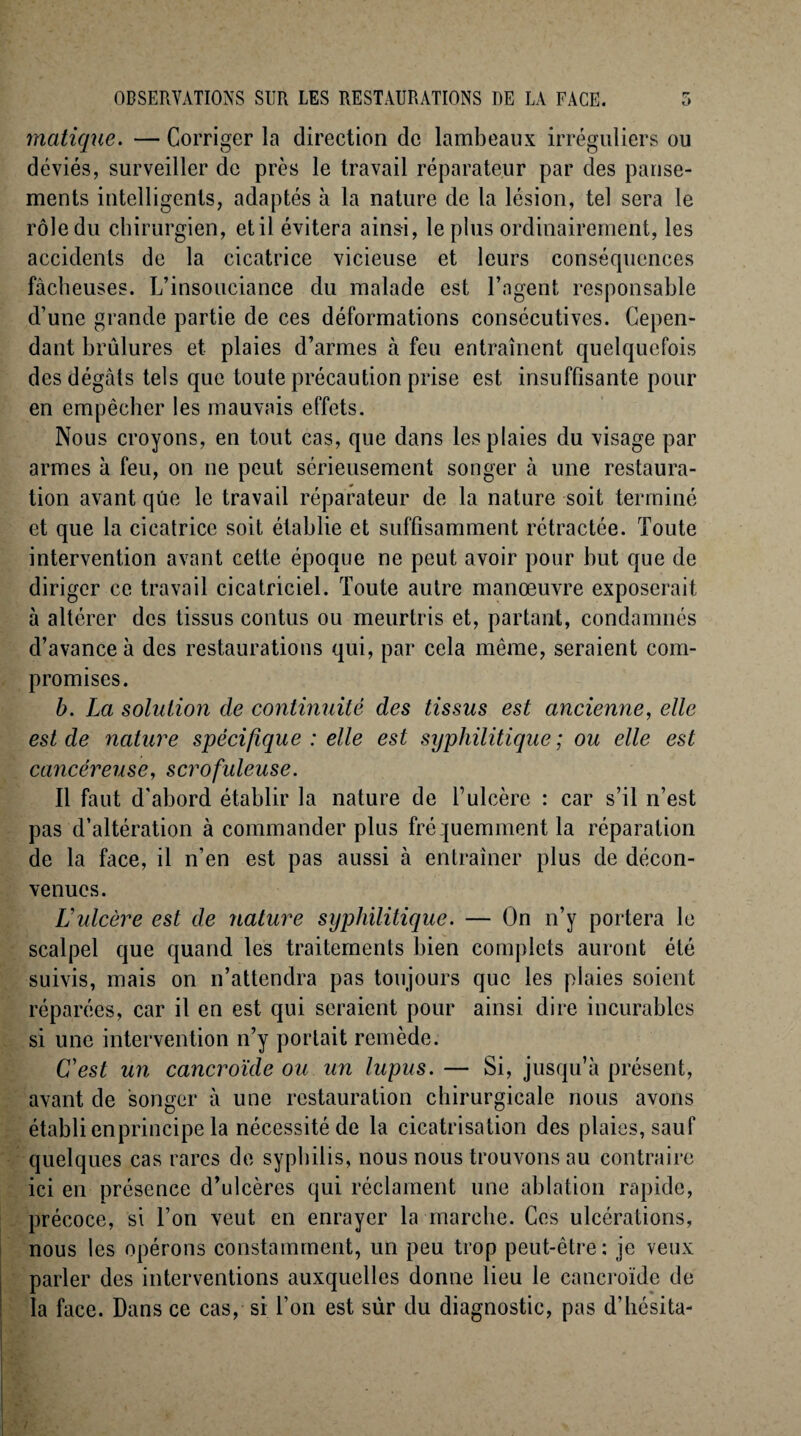 matique. — Corriger la direction de lambeaux irréguliers ou déviés, surveiller de près le travail réparateur par des panse¬ ments intelligents, adaptés à la nature de la lésion, tel sera le rôle du chirurgien, et il évitera ainsi, le plus ordinairement, les accidents de la cicatrice vicieuse et leurs conséquences fâcheuses. L’insouciance du malade est l’agent responsable d’une grande partie de ces déformations consécutives. Cepen¬ dant brûlures et plaies d’armes à feu entraînent quelquefois des dégâts tels que toute précaution prise est insuffisante pour en empêcher les mauvais effets. Nous croyons, en tout cas, que dans les plaies du visage par armes à feu, on ne peut sérieusement songer à une restaura¬ tion avant que le travail réparateur de la nature soit terminé et que la cicatrice soit établie et suffisamment rétractée. Toute intervention avant cette époque ne peut avoir pour but que de diriger ce travail cicatriciel. Toute autre manœuvre exposerait à altérer des tissus contus ou meurtris et, partant, condamnés d’avance à des restaurations qui, par cela même, seraient com¬ promises. b. La solution de continuité des tissus est ancienne, elle est de nature spécifique : elle est syphilitique ; ou elle est cancéreuse, scrofuleuse. Il faut d'abord établir la nature de l’ulcère : car s’il n’est pas d’altération à commander plus fréquemment la réparation de la face, il n’en est pas aussi à entraîner plus de décon¬ venues. Lulcère est de nature syphilitique. — On n’y portera le scalpel que quand les traitements bien complets auront été suivis, mais on n’attenclra pas toujours que les plaies soient réparées, car il en est qui seraient pour ainsi dire incurables si une intervention n’y portait remède. C'est un cancroïde ou un lupus. — Si, jusqu’à présent, avant de songer à une restauration chirurgicale nous avons établi enprincipe la nécessité de la cicatrisation des plaies, sauf quelques cas rares de syphilis, nous nous trouvons au contraire ici en présence d’ulcères qui réclament une ablation rapide, précoce, si l’on veut en enrayer la marche. Ces ulcérations, nous les opérons constamment, un peu trop peut-être: je veux parler des interventions auxquelles donne lieu le cancroïde de la face. Dans ce cas, si Ton est sûr du diagnostic, pas d’hésita-