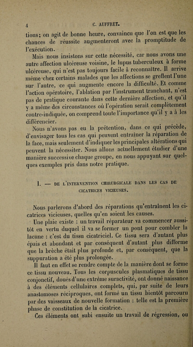 tions; on agit de bonne heure, convaincu que l’on est que les chances de réussite augmenteront avec la promptitude de l’exécution. Mais nous insistons sur cette nécessité, car nous avons une autre affection ulcéreuse voisine, le lupus tuberculeux à forme ulcéreuse, qui n’est pas toujours facile a reconnaître. Il ariive même chez certains malades que les affections se gieffentl une sur l’autre, ce qui augmente encore la difficulté. Et comme l’action opératoire, l’ablation par l’instrument tranchant, n est pas de pratique courante dans cette dernière affection, et qu il y a même des circonstances où l’opération serait complètement contre-indiquée, on comprend toute l’importance qu il y a à les différencier. ■ • . ; i Nous n’avons pas eu la prétention, dans ce qui précède, d’envisager tous les cas qui peuvent entraîner la réparation de la face, mais seulement d’indiquer les principales altérations qui peuvent la nécessiter. Nous allons actuellement étudiei d une manière successive chaque groupe, en nous appuyant sur quel¬ ques exemples pris dans notre pratique. I. — DE LIINTERVENTION CHIRURGICALE DANS LES CAS DE CICATRICES VICIEUSES. Nous parlerons d’ahord des réparations qu’entraînent les ci¬ catrices vicieuses, quelles qu’en soient les causes. Une plaie existe : un travail réparateur va commencer aussi¬ tôt en vertu duquel il va se former un pont pour combler la lacune : c’est du tissu cicatriciel. Ce tissu sera d’autant plus épais et abondant et par conséquent d’autant plus difforme que la brèche était plus profonde et, par conséquent, que la suppuration a été plus prolongée. Il faut en effet se rendre compte de la manière dont se forme ce tissu nouveau. Tous les corpuscules plasmatiques de tissu conjonctif, doués d’une extrême suractivité, ont donné naissance à des éléments cellulaires complets, qui, par suite de leurs anastomoses réciproques, ont formé un tissu bientôt parcouru par des vaisseaux de nouvelle formation : telle est la première phase de constitution de la cicatrice. Ces éléments ont subi ensuite un travail de régression, ou