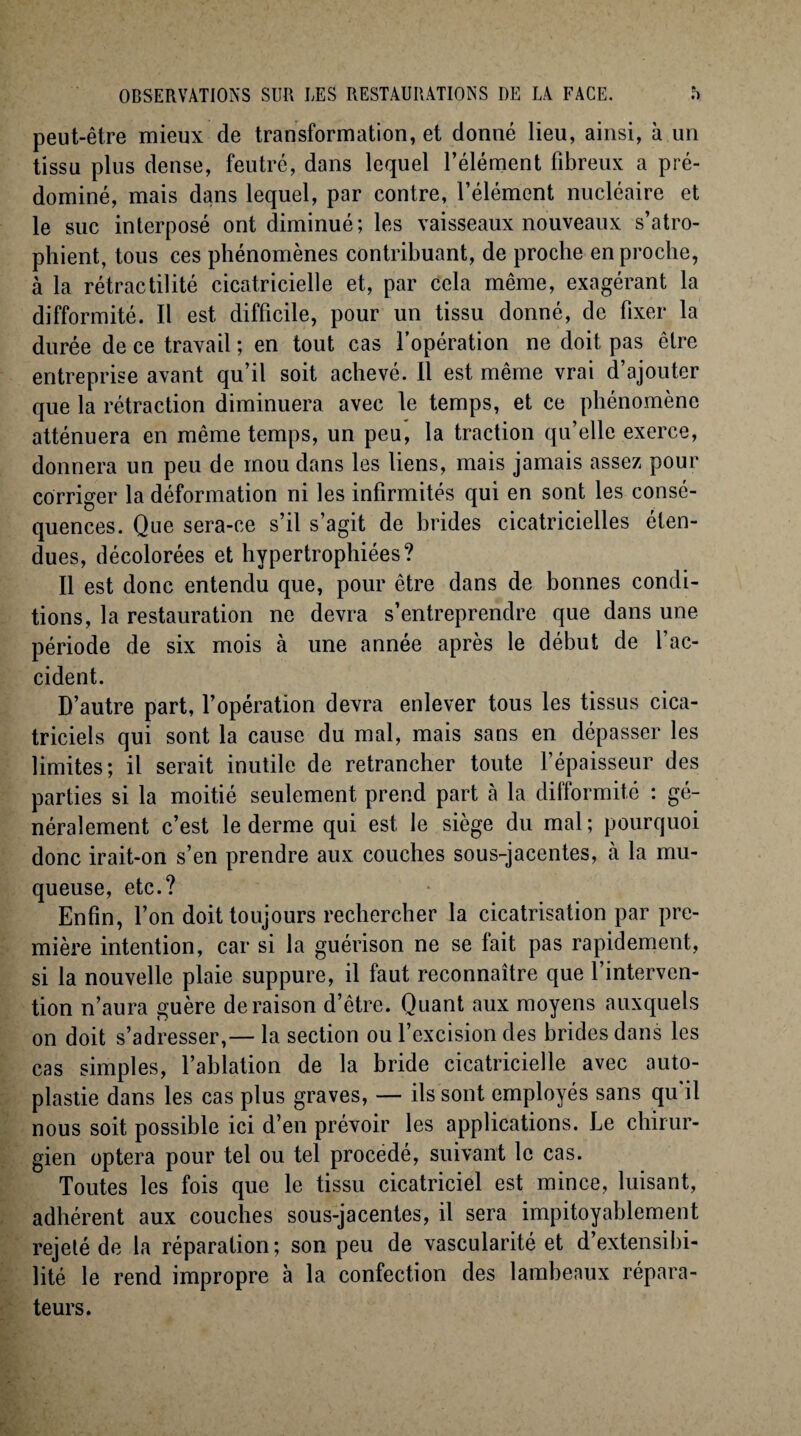 peut-être mieux de transformation, et donné lieu, ainsi, à un tissu plus dense, feutré, dans lequel l’élément fibreux a pré¬ dominé, mais dans lequel, par contre, l’élément nucléaire et le suc interposé ont diminué; les vaisseaux nouveaux s’atro¬ phient, tous ces phénomènes contribuant, de proche en proche, à la rétractilité cicatricielle et, par cela même, exagérant la difformité. Il est difficile, pour un tissu donné, de fixer la durée de ce travail ; en tout cas l’opération ne doit pas être entreprise avant qu’il soit achevé. Il est même vrai d’ajouter que la rétraction diminuera avec le temps, et ce phénomène atténuera en même temps, un peu, la traction qu’elle exerce, donnera un peu de mou dans les liens, mais jamais assez pour corriger la déformation ni les infirmités qui en sont les consé¬ quences. Que sera-ce s’il s’agit de brides cicatricielles éten¬ dues, décolorées et hypertrophiées? Il est donc entendu que, pour être dans de bonnes condi¬ tions, la restauration ne devra s’entreprendre que dans une période de six mois à une année après le début de l’ac¬ cident. D’autre part, l’opération devra enlever tous les tissus cica¬ triciels qui sont la cause du mal, mais sans en dépasser les limites; il serait inutile de retrancher toute l’épaisseur des parties si la moitié seulement prend part à la difformité : gé¬ néralement c’est le derme qui est le siège du mal; pourquoi donc irait-on s’en prendre aux couches sous-jacentes, a la mu¬ queuse, etc.? Enfin, l’on doit toujours rechercher la cicatrisation par pre¬ mière intention, car si la guérison ne se fait pas rapidement, si la nouvelle plaie suppure, il faut reconnaître que l’interven¬ tion n’aura guère déraison d’être. Quant aux moyens auxquels on doit s’adresser,— la section ou l’excision des brides dans les cas simples, l’ablation de la bride cicatricielle avec auto¬ plastie dans les cas plus graves, — ils sont employés sans qu il nous soit possible ici d’en prévoir les applications. Le chirur¬ gien optera pour tel ou tel procédé, suivant le cas. Toutes les fois que le tissu cicatriciel est mince, luisant, adhérent aux couches sous-jacentes, il sera impitoyablement rejeté de la réparation; son peu de vascularité et d’extensibi¬ lité le rend impropre à la confection des lambeaux répara¬ teurs.