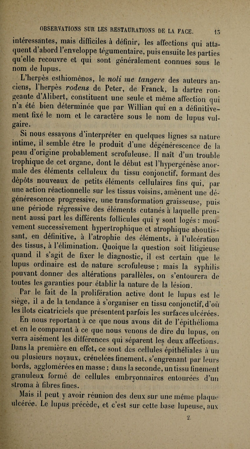 intéressantes, mais difficiles à définir, les affections qui atta¬ quent d’abord l’enveloppe tégumentaire, puis ensuite les parties qu’elle recouvre et qui sont généralement connues sous le nom de lupus. L’herpès esthiomènos, le noli me tangere des auteurs an¬ ciens, l’herpès rodens de Peter, de Franck, la dartre ron¬ geante d’Alibert, constituent une seule et même affection qui n’a été bien déterminée que par Willian qui en a définitive¬ ment fixé le nom et le caractère sous le nom de lupus vul¬ gaire. Si nous essayons d’interpréter en quelques lignes sa nature intime, il semble être le produit d’une dégénérescence de la peau d’origine probablement scrofuleuse. 11 naît d’un trouble trophique de cet organe, dont le début est l’hypergénèse anor¬ male des éléments celluleux du tissu conjonctif, formant des dépôts nouveaux de petits éléments cellulaires fins qui, par une action réactionnelle sur les tissus voisins, amènent une dé¬ générescence progressive, une transformation graisseuse, puis une période régressive des éléments cutanés à laquelle pren¬ nent aussi part les différents follicules qui y sont logés : mou¬ vement successivement hypertrophique et atrophique aboutis¬ sant, en définitive, a 1 atrophie des éléments, à l’ulcération des tissus, à l’élimination. Quoique la question soit litigieuse quand il s’agit de fixer le diagnostic, il est certain que le lupus oïdinaiie est de nature scrofuleuse ; mais la syphilis pouvant donner des alterations parallèles, on s’entourera de toutes les garanties pour établir la nature de la lésion. Par le fait de la prolifération active dont le lupus est Je siège, il a de la tendance à s’organiser en tissu conjonctif, d’où les îlots cicatriciels que présentent parfois les surfaces ulcérées. En nous reportant à ce que nous avons dit de fépithélioma et en le comparant à ce que nous venons de dire du lupus, on vena aisément les différences qui séparent les deux affections. Dans la première en effet, ce sont des cellules épithéliales à un ou plusieurs noyaux, crénelées finement, s’engrenant par leurs boi ds, agglomérées en masse ; dans la seconde, un tissu finement gianuleux formé de cellules embryonnaires entourées d’un stroma à fibres fines. Mais il peut y avoir réunion des deux sur une même plaque ulcérée. Le lupus précède, et c’est sur cette base lupeuse, aux